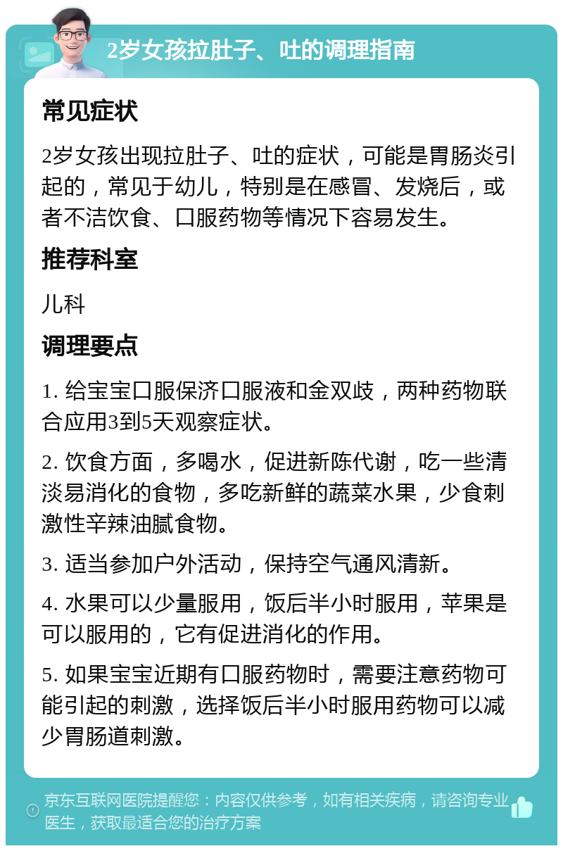 2岁女孩拉肚子、吐的调理指南 常见症状 2岁女孩出现拉肚子、吐的症状，可能是胃肠炎引起的，常见于幼儿，特别是在感冒、发烧后，或者不洁饮食、口服药物等情况下容易发生。 推荐科室 儿科 调理要点 1. 给宝宝口服保济口服液和金双歧，两种药物联合应用3到5天观察症状。 2. 饮食方面，多喝水，促进新陈代谢，吃一些清淡易消化的食物，多吃新鲜的蔬菜水果，少食刺激性辛辣油腻食物。 3. 适当参加户外活动，保持空气通风清新。 4. 水果可以少量服用，饭后半小时服用，苹果是可以服用的，它有促进消化的作用。 5. 如果宝宝近期有口服药物时，需要注意药物可能引起的刺激，选择饭后半小时服用药物可以减少胃肠道刺激。