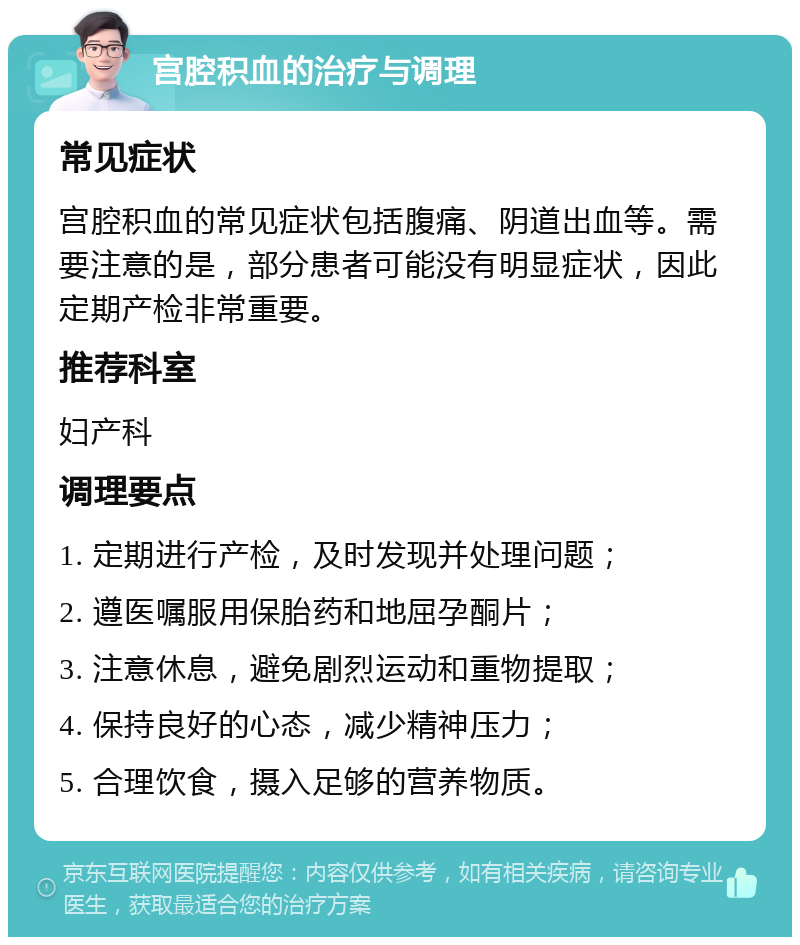 宫腔积血的治疗与调理 常见症状 宫腔积血的常见症状包括腹痛、阴道出血等。需要注意的是，部分患者可能没有明显症状，因此定期产检非常重要。 推荐科室 妇产科 调理要点 1. 定期进行产检，及时发现并处理问题； 2. 遵医嘱服用保胎药和地屈孕酮片； 3. 注意休息，避免剧烈运动和重物提取； 4. 保持良好的心态，减少精神压力； 5. 合理饮食，摄入足够的营养物质。