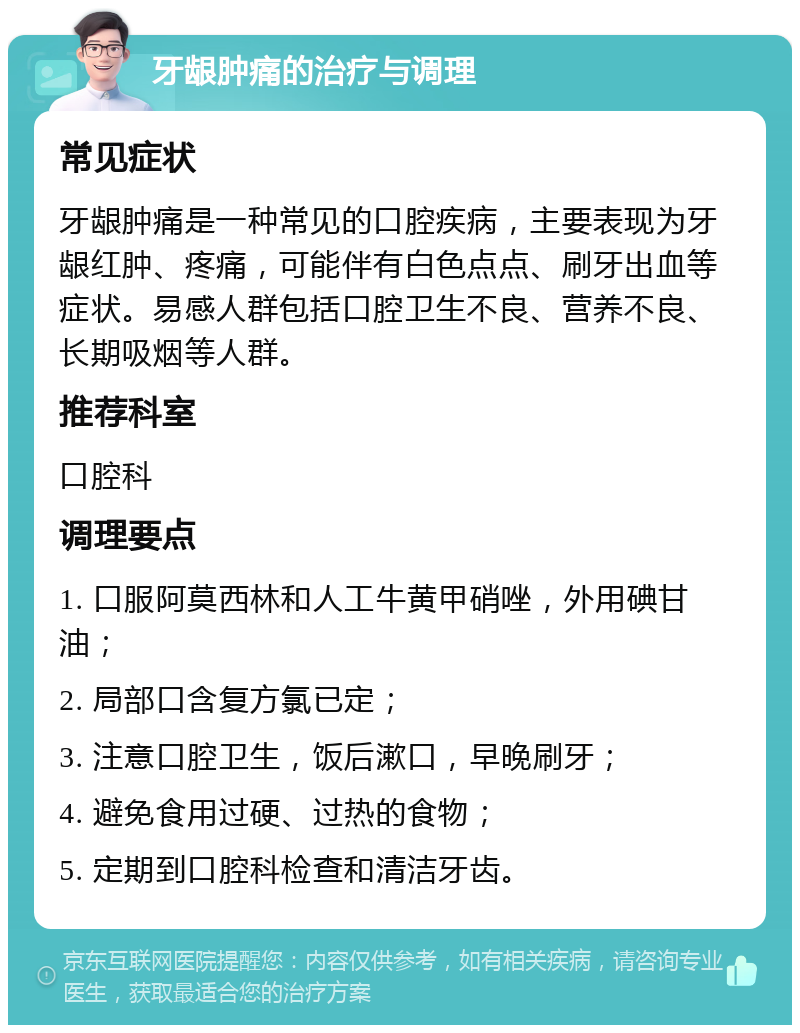 牙龈肿痛的治疗与调理 常见症状 牙龈肿痛是一种常见的口腔疾病，主要表现为牙龈红肿、疼痛，可能伴有白色点点、刷牙出血等症状。易感人群包括口腔卫生不良、营养不良、长期吸烟等人群。 推荐科室 口腔科 调理要点 1. 口服阿莫西林和人工牛黄甲硝唑，外用碘甘油； 2. 局部口含复方氯已定； 3. 注意口腔卫生，饭后漱口，早晚刷牙； 4. 避免食用过硬、过热的食物； 5. 定期到口腔科检查和清洁牙齿。