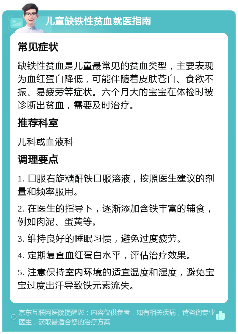 儿童缺铁性贫血就医指南 常见症状 缺铁性贫血是儿童最常见的贫血类型，主要表现为血红蛋白降低，可能伴随着皮肤苍白、食欲不振、易疲劳等症状。六个月大的宝宝在体检时被诊断出贫血，需要及时治疗。 推荐科室 儿科或血液科 调理要点 1. 口服右旋糖酐铁口服溶液，按照医生建议的剂量和频率服用。 2. 在医生的指导下，逐渐添加含铁丰富的辅食，例如肉泥、蛋黄等。 3. 维持良好的睡眠习惯，避免过度疲劳。 4. 定期复查血红蛋白水平，评估治疗效果。 5. 注意保持室内环境的适宜温度和湿度，避免宝宝过度出汗导致铁元素流失。