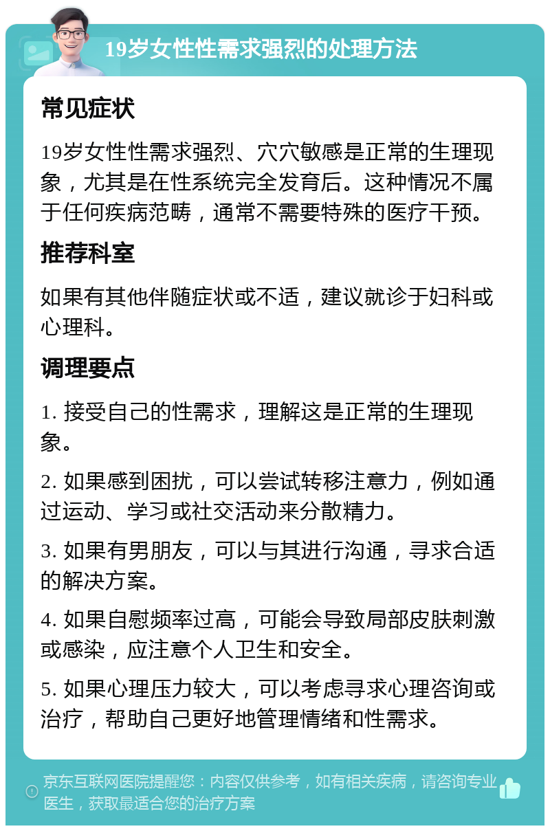 19岁女性性需求强烈的处理方法 常见症状 19岁女性性需求强烈、穴穴敏感是正常的生理现象，尤其是在性系统完全发育后。这种情况不属于任何疾病范畴，通常不需要特殊的医疗干预。 推荐科室 如果有其他伴随症状或不适，建议就诊于妇科或心理科。 调理要点 1. 接受自己的性需求，理解这是正常的生理现象。 2. 如果感到困扰，可以尝试转移注意力，例如通过运动、学习或社交活动来分散精力。 3. 如果有男朋友，可以与其进行沟通，寻求合适的解决方案。 4. 如果自慰频率过高，可能会导致局部皮肤刺激或感染，应注意个人卫生和安全。 5. 如果心理压力较大，可以考虑寻求心理咨询或治疗，帮助自己更好地管理情绪和性需求。