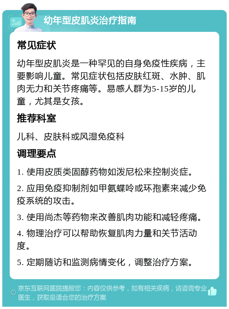 幼年型皮肌炎治疗指南 常见症状 幼年型皮肌炎是一种罕见的自身免疫性疾病，主要影响儿童。常见症状包括皮肤红斑、水肿、肌肉无力和关节疼痛等。易感人群为5-15岁的儿童，尤其是女孩。 推荐科室 儿科、皮肤科或风湿免疫科 调理要点 1. 使用皮质类固醇药物如泼尼松来控制炎症。 2. 应用免疫抑制剂如甲氨蝶呤或环孢素来减少免疫系统的攻击。 3. 使用尚杰等药物来改善肌肉功能和减轻疼痛。 4. 物理治疗可以帮助恢复肌肉力量和关节活动度。 5. 定期随访和监测病情变化，调整治疗方案。