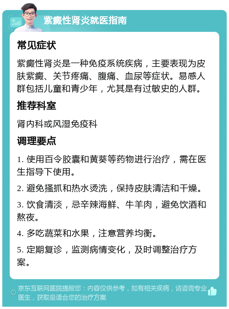 紫癜性肾炎就医指南 常见症状 紫癜性肾炎是一种免疫系统疾病，主要表现为皮肤紫癜、关节疼痛、腹痛、血尿等症状。易感人群包括儿童和青少年，尤其是有过敏史的人群。 推荐科室 肾内科或风湿免疫科 调理要点 1. 使用百令胶囊和黄葵等药物进行治疗，需在医生指导下使用。 2. 避免搔抓和热水烫洗，保持皮肤清洁和干燥。 3. 饮食清淡，忌辛辣海鲜、牛羊肉，避免饮酒和熬夜。 4. 多吃蔬菜和水果，注意营养均衡。 5. 定期复诊，监测病情变化，及时调整治疗方案。