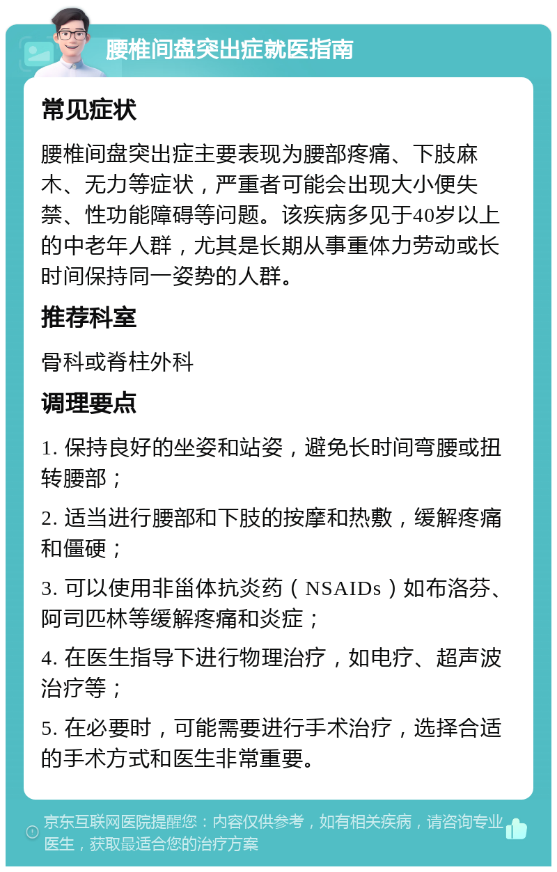 腰椎间盘突出症就医指南 常见症状 腰椎间盘突出症主要表现为腰部疼痛、下肢麻木、无力等症状，严重者可能会出现大小便失禁、性功能障碍等问题。该疾病多见于40岁以上的中老年人群，尤其是长期从事重体力劳动或长时间保持同一姿势的人群。 推荐科室 骨科或脊柱外科 调理要点 1. 保持良好的坐姿和站姿，避免长时间弯腰或扭转腰部； 2. 适当进行腰部和下肢的按摩和热敷，缓解疼痛和僵硬； 3. 可以使用非甾体抗炎药（NSAIDs）如布洛芬、阿司匹林等缓解疼痛和炎症； 4. 在医生指导下进行物理治疗，如电疗、超声波治疗等； 5. 在必要时，可能需要进行手术治疗，选择合适的手术方式和医生非常重要。