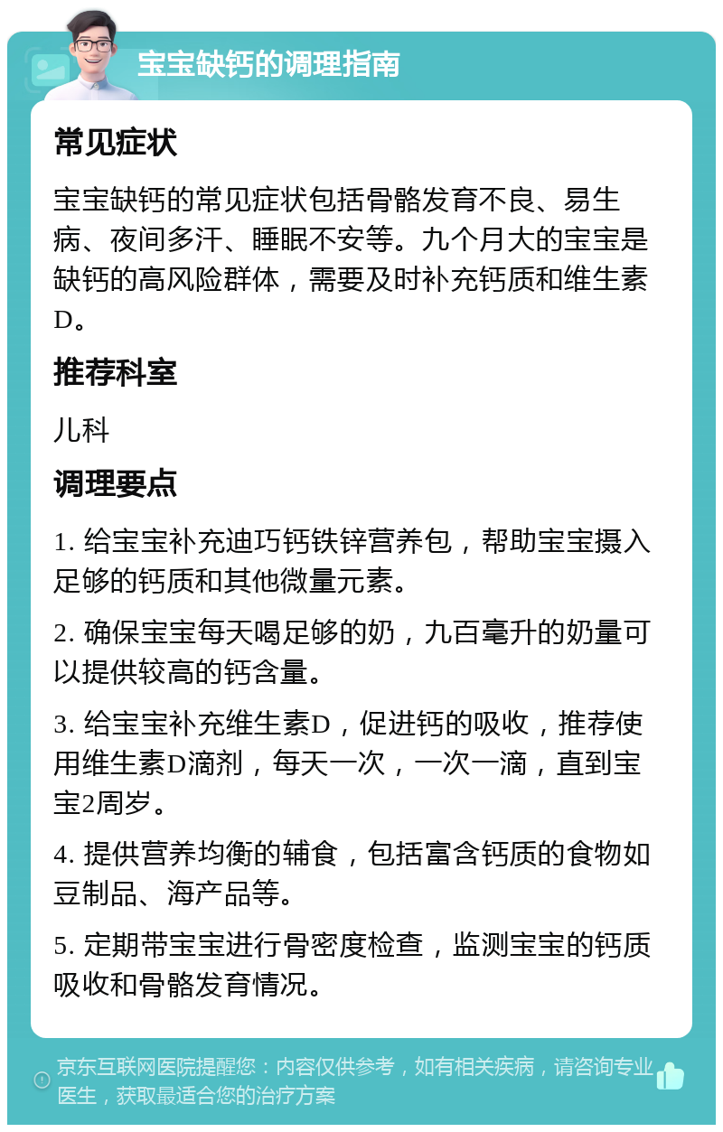 宝宝缺钙的调理指南 常见症状 宝宝缺钙的常见症状包括骨骼发育不良、易生病、夜间多汗、睡眠不安等。九个月大的宝宝是缺钙的高风险群体，需要及时补充钙质和维生素D。 推荐科室 儿科 调理要点 1. 给宝宝补充迪巧钙铁锌营养包，帮助宝宝摄入足够的钙质和其他微量元素。 2. 确保宝宝每天喝足够的奶，九百毫升的奶量可以提供较高的钙含量。 3. 给宝宝补充维生素D，促进钙的吸收，推荐使用维生素D滴剂，每天一次，一次一滴，直到宝宝2周岁。 4. 提供营养均衡的辅食，包括富含钙质的食物如豆制品、海产品等。 5. 定期带宝宝进行骨密度检查，监测宝宝的钙质吸收和骨骼发育情况。