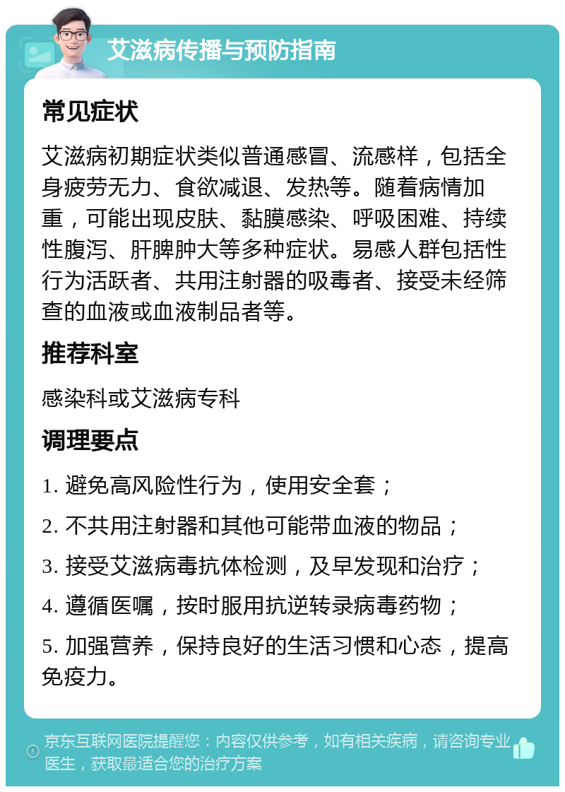 艾滋病传播与预防指南 常见症状 艾滋病初期症状类似普通感冒、流感样，包括全身疲劳无力、食欲减退、发热等。随着病情加重，可能出现皮肤、黏膜感染、呼吸困难、持续性腹泻、肝脾肿大等多种症状。易感人群包括性行为活跃者、共用注射器的吸毒者、接受未经筛查的血液或血液制品者等。 推荐科室 感染科或艾滋病专科 调理要点 1. 避免高风险性行为，使用安全套； 2. 不共用注射器和其他可能带血液的物品； 3. 接受艾滋病毒抗体检测，及早发现和治疗； 4. 遵循医嘱，按时服用抗逆转录病毒药物； 5. 加强营养，保持良好的生活习惯和心态，提高免疫力。