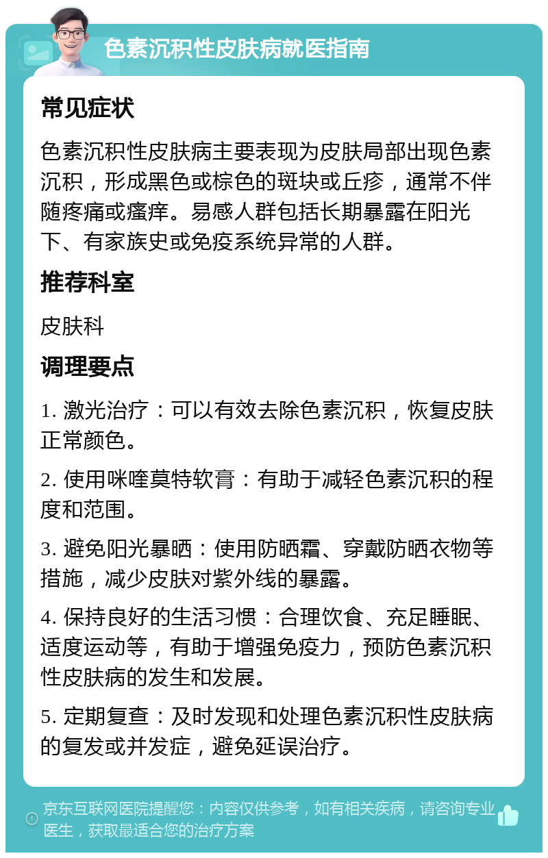 色素沉积性皮肤病就医指南 常见症状 色素沉积性皮肤病主要表现为皮肤局部出现色素沉积，形成黑色或棕色的斑块或丘疹，通常不伴随疼痛或瘙痒。易感人群包括长期暴露在阳光下、有家族史或免疫系统异常的人群。 推荐科室 皮肤科 调理要点 1. 激光治疗：可以有效去除色素沉积，恢复皮肤正常颜色。 2. 使用咪喹莫特软膏：有助于减轻色素沉积的程度和范围。 3. 避免阳光暴晒：使用防晒霜、穿戴防晒衣物等措施，减少皮肤对紫外线的暴露。 4. 保持良好的生活习惯：合理饮食、充足睡眠、适度运动等，有助于增强免疫力，预防色素沉积性皮肤病的发生和发展。 5. 定期复查：及时发现和处理色素沉积性皮肤病的复发或并发症，避免延误治疗。