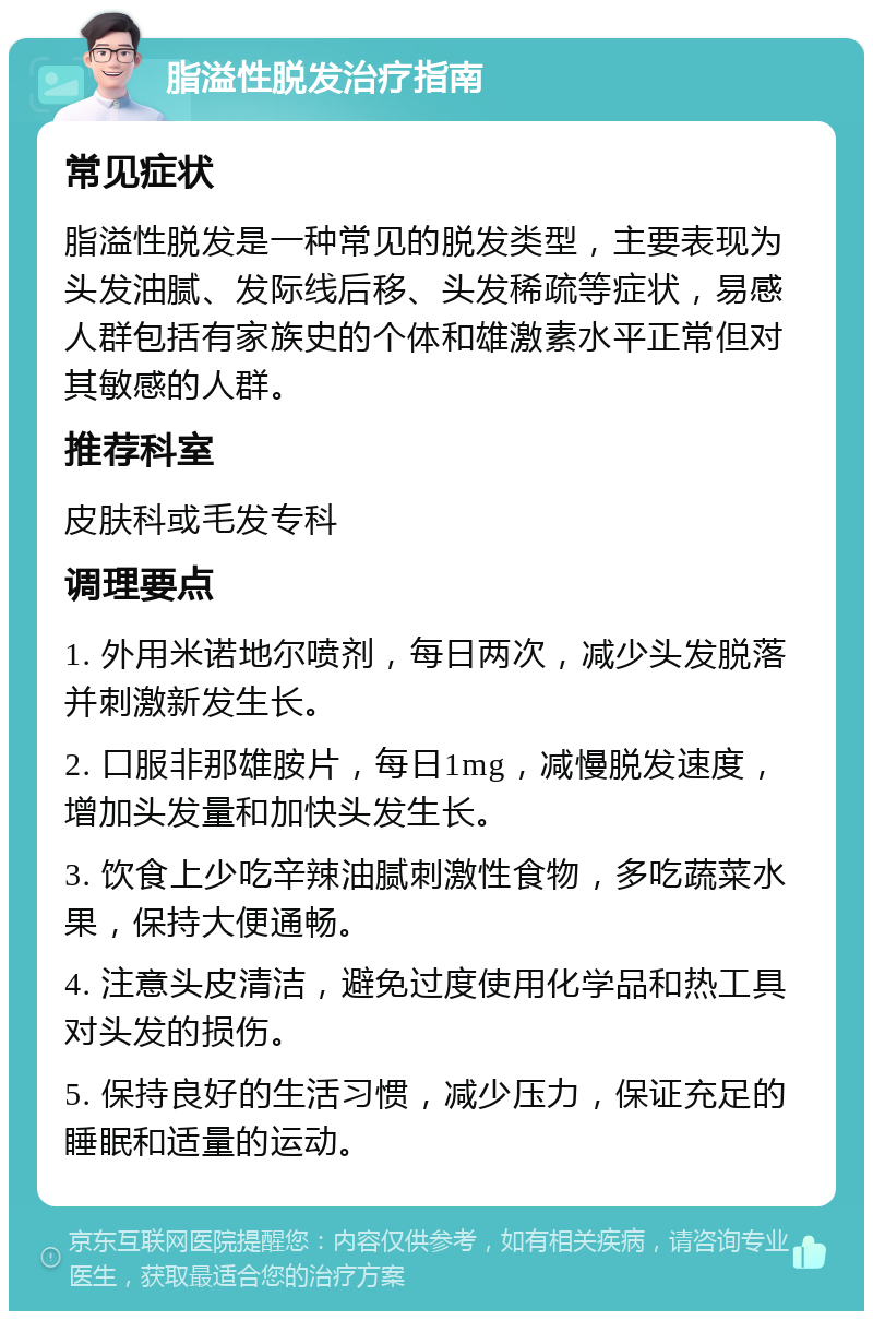 脂溢性脱发治疗指南 常见症状 脂溢性脱发是一种常见的脱发类型，主要表现为头发油腻、发际线后移、头发稀疏等症状，易感人群包括有家族史的个体和雄激素水平正常但对其敏感的人群。 推荐科室 皮肤科或毛发专科 调理要点 1. 外用米诺地尔喷剂，每日两次，减少头发脱落并刺激新发生长。 2. 口服非那雄胺片，每日1mg，减慢脱发速度，增加头发量和加快头发生长。 3. 饮食上少吃辛辣油腻刺激性食物，多吃蔬菜水果，保持大便通畅。 4. 注意头皮清洁，避免过度使用化学品和热工具对头发的损伤。 5. 保持良好的生活习惯，减少压力，保证充足的睡眠和适量的运动。