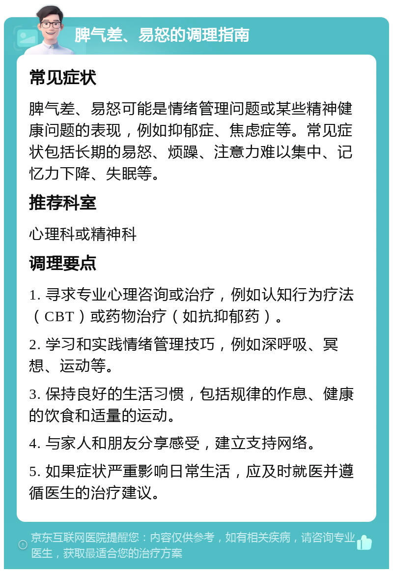 脾气差、易怒的调理指南 常见症状 脾气差、易怒可能是情绪管理问题或某些精神健康问题的表现，例如抑郁症、焦虑症等。常见症状包括长期的易怒、烦躁、注意力难以集中、记忆力下降、失眠等。 推荐科室 心理科或精神科 调理要点 1. 寻求专业心理咨询或治疗，例如认知行为疗法（CBT）或药物治疗（如抗抑郁药）。 2. 学习和实践情绪管理技巧，例如深呼吸、冥想、运动等。 3. 保持良好的生活习惯，包括规律的作息、健康的饮食和适量的运动。 4. 与家人和朋友分享感受，建立支持网络。 5. 如果症状严重影响日常生活，应及时就医并遵循医生的治疗建议。