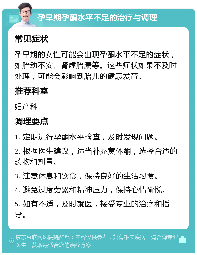 孕早期孕酮水平不足的治疗与调理 常见症状 孕早期的女性可能会出现孕酮水平不足的症状，如胎动不安、肾虚胎漏等。这些症状如果不及时处理，可能会影响到胎儿的健康发育。 推荐科室 妇产科 调理要点 1. 定期进行孕酮水平检查，及时发现问题。 2. 根据医生建议，适当补充黄体酮，选择合适的药物和剂量。 3. 注意休息和饮食，保持良好的生活习惯。 4. 避免过度劳累和精神压力，保持心情愉悦。 5. 如有不适，及时就医，接受专业的治疗和指导。