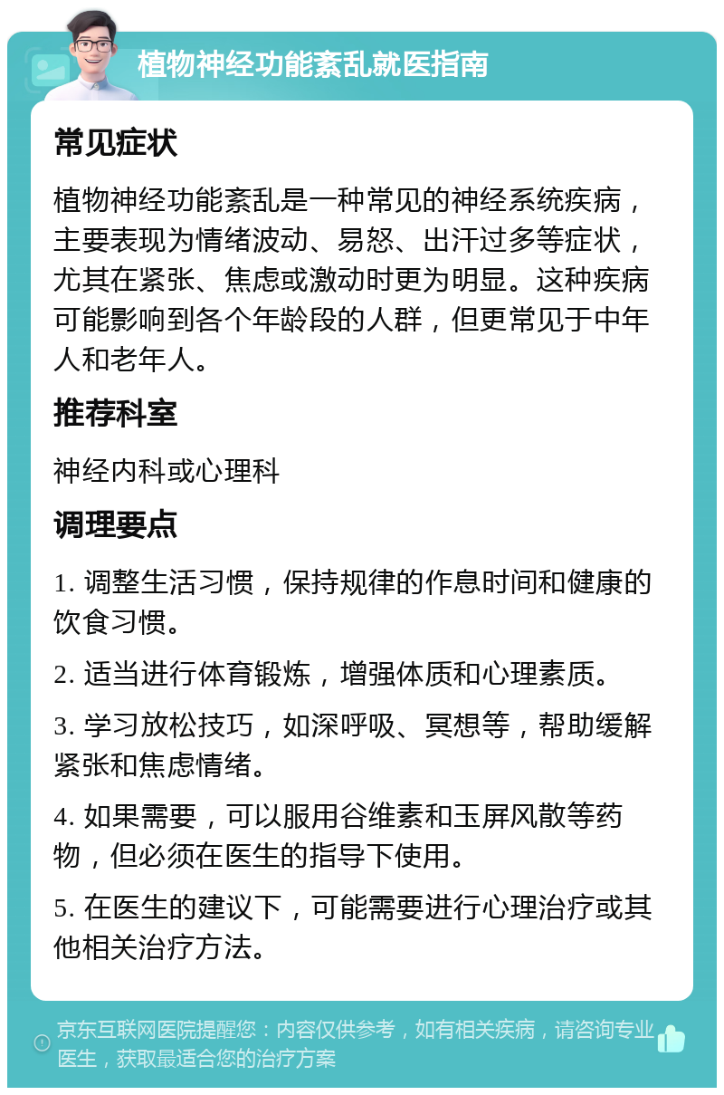 植物神经功能紊乱就医指南 常见症状 植物神经功能紊乱是一种常见的神经系统疾病，主要表现为情绪波动、易怒、出汗过多等症状，尤其在紧张、焦虑或激动时更为明显。这种疾病可能影响到各个年龄段的人群，但更常见于中年人和老年人。 推荐科室 神经内科或心理科 调理要点 1. 调整生活习惯，保持规律的作息时间和健康的饮食习惯。 2. 适当进行体育锻炼，增强体质和心理素质。 3. 学习放松技巧，如深呼吸、冥想等，帮助缓解紧张和焦虑情绪。 4. 如果需要，可以服用谷维素和玉屏风散等药物，但必须在医生的指导下使用。 5. 在医生的建议下，可能需要进行心理治疗或其他相关治疗方法。