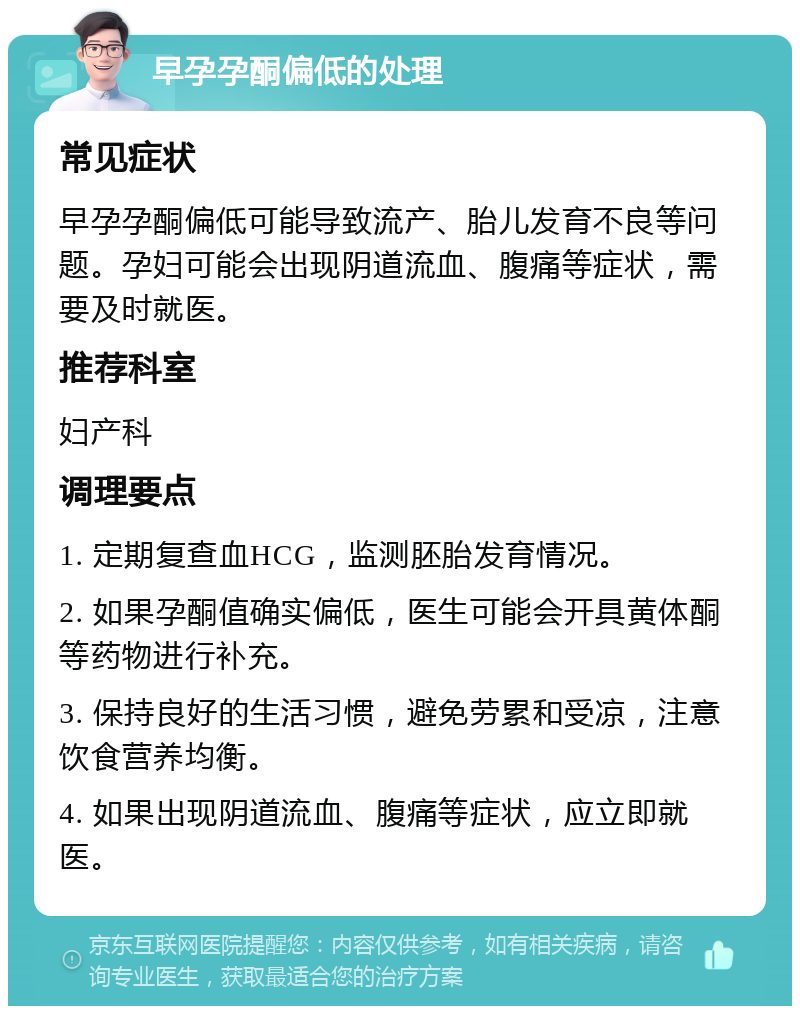 早孕孕酮偏低的处理 常见症状 早孕孕酮偏低可能导致流产、胎儿发育不良等问题。孕妇可能会出现阴道流血、腹痛等症状，需要及时就医。 推荐科室 妇产科 调理要点 1. 定期复查血HCG，监测胚胎发育情况。 2. 如果孕酮值确实偏低，医生可能会开具黄体酮等药物进行补充。 3. 保持良好的生活习惯，避免劳累和受凉，注意饮食营养均衡。 4. 如果出现阴道流血、腹痛等症状，应立即就医。