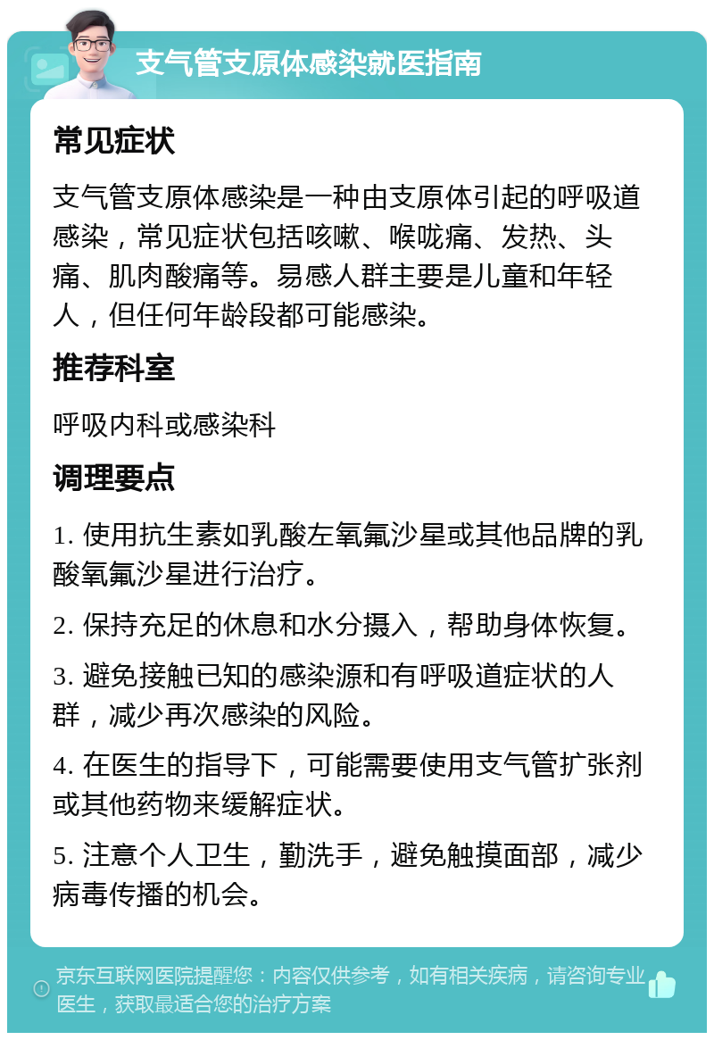 支气管支原体感染就医指南 常见症状 支气管支原体感染是一种由支原体引起的呼吸道感染，常见症状包括咳嗽、喉咙痛、发热、头痛、肌肉酸痛等。易感人群主要是儿童和年轻人，但任何年龄段都可能感染。 推荐科室 呼吸内科或感染科 调理要点 1. 使用抗生素如乳酸左氧氟沙星或其他品牌的乳酸氧氟沙星进行治疗。 2. 保持充足的休息和水分摄入，帮助身体恢复。 3. 避免接触已知的感染源和有呼吸道症状的人群，减少再次感染的风险。 4. 在医生的指导下，可能需要使用支气管扩张剂或其他药物来缓解症状。 5. 注意个人卫生，勤洗手，避免触摸面部，减少病毒传播的机会。