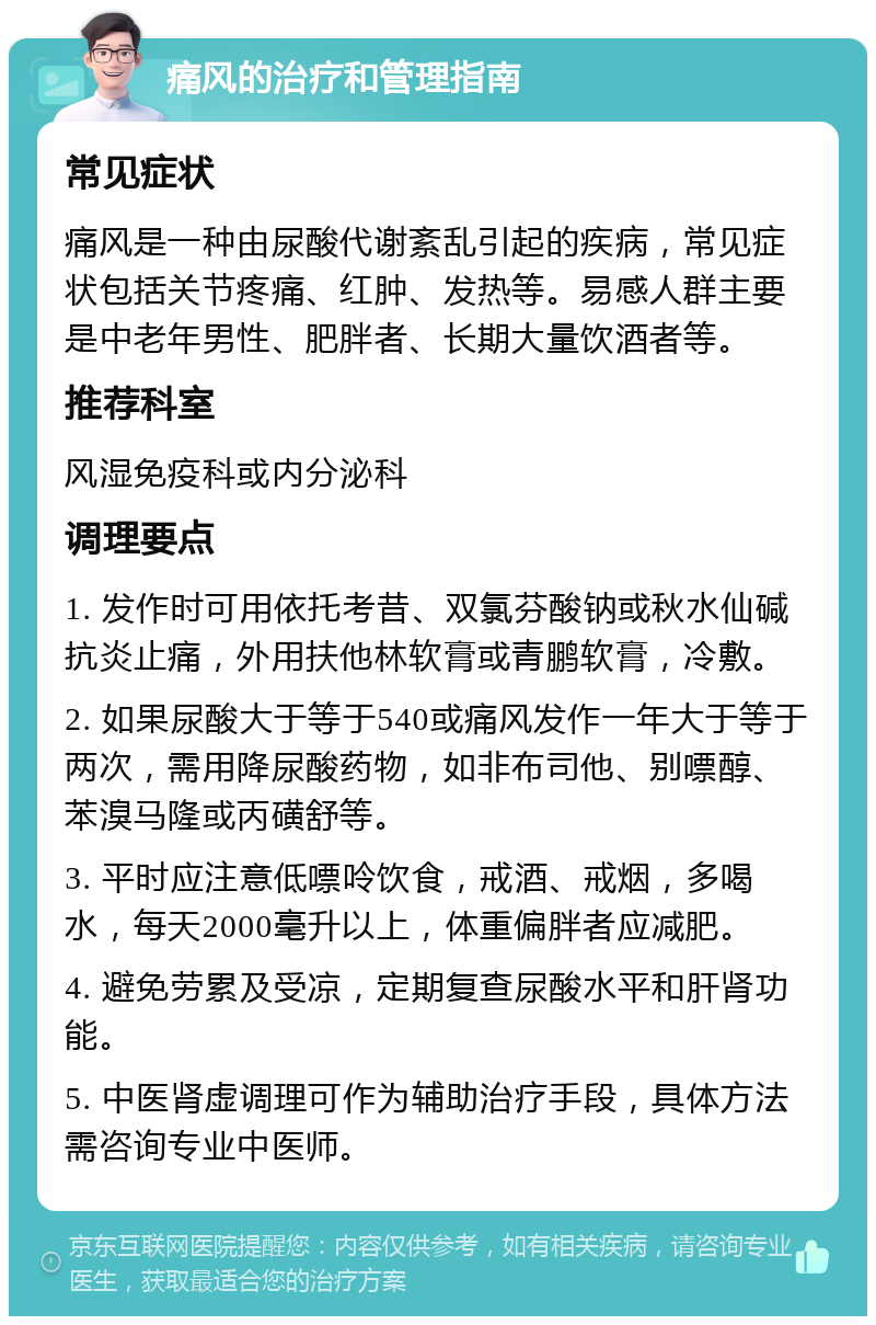 痛风的治疗和管理指南 常见症状 痛风是一种由尿酸代谢紊乱引起的疾病，常见症状包括关节疼痛、红肿、发热等。易感人群主要是中老年男性、肥胖者、长期大量饮酒者等。 推荐科室 风湿免疫科或内分泌科 调理要点 1. 发作时可用依托考昔、双氯芬酸钠或秋水仙碱抗炎止痛，外用扶他林软膏或青鹏软膏，冷敷。 2. 如果尿酸大于等于540或痛风发作一年大于等于两次，需用降尿酸药物，如非布司他、别嘌醇、苯溴马隆或丙磺舒等。 3. 平时应注意低嘌呤饮食，戒酒、戒烟，多喝水，每天2000毫升以上，体重偏胖者应减肥。 4. 避免劳累及受凉，定期复查尿酸水平和肝肾功能。 5. 中医肾虚调理可作为辅助治疗手段，具体方法需咨询专业中医师。