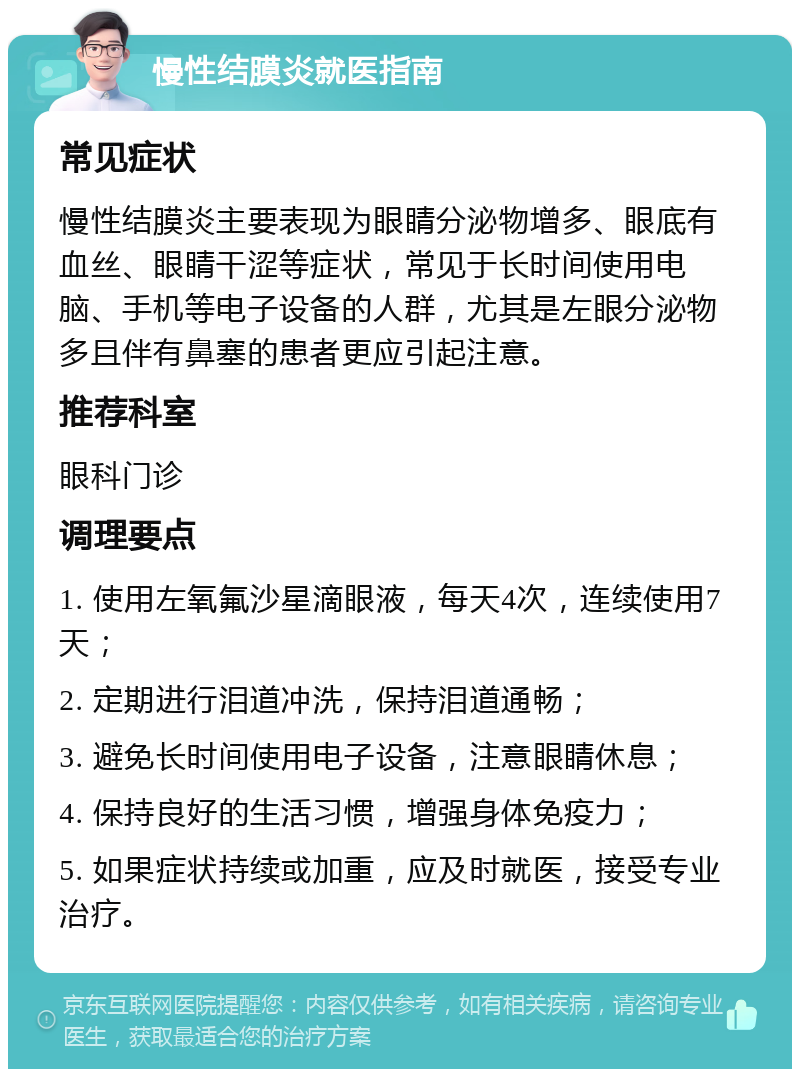 慢性结膜炎就医指南 常见症状 慢性结膜炎主要表现为眼睛分泌物增多、眼底有血丝、眼睛干涩等症状，常见于长时间使用电脑、手机等电子设备的人群，尤其是左眼分泌物多且伴有鼻塞的患者更应引起注意。 推荐科室 眼科门诊 调理要点 1. 使用左氧氟沙星滴眼液，每天4次，连续使用7天； 2. 定期进行泪道冲洗，保持泪道通畅； 3. 避免长时间使用电子设备，注意眼睛休息； 4. 保持良好的生活习惯，增强身体免疫力； 5. 如果症状持续或加重，应及时就医，接受专业治疗。