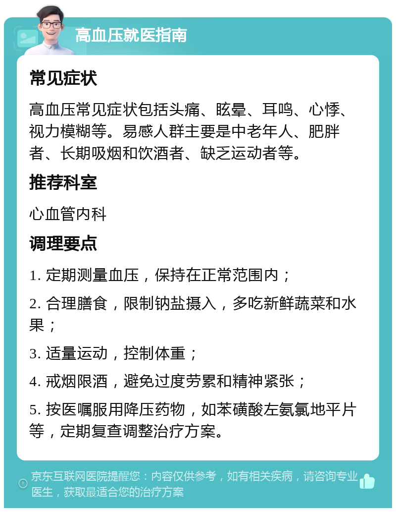 高血压就医指南 常见症状 高血压常见症状包括头痛、眩晕、耳鸣、心悸、视力模糊等。易感人群主要是中老年人、肥胖者、长期吸烟和饮酒者、缺乏运动者等。 推荐科室 心血管内科 调理要点 1. 定期测量血压，保持在正常范围内； 2. 合理膳食，限制钠盐摄入，多吃新鲜蔬菜和水果； 3. 适量运动，控制体重； 4. 戒烟限酒，避免过度劳累和精神紧张； 5. 按医嘱服用降压药物，如苯磺酸左氨氯地平片等，定期复查调整治疗方案。