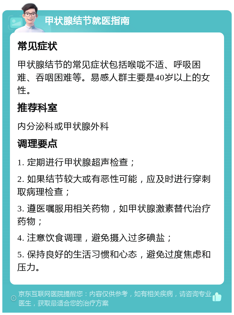 甲状腺结节就医指南 常见症状 甲状腺结节的常见症状包括喉咙不适、呼吸困难、吞咽困难等。易感人群主要是40岁以上的女性。 推荐科室 内分泌科或甲状腺外科 调理要点 1. 定期进行甲状腺超声检查； 2. 如果结节较大或有恶性可能，应及时进行穿刺取病理检查； 3. 遵医嘱服用相关药物，如甲状腺激素替代治疗药物； 4. 注意饮食调理，避免摄入过多碘盐； 5. 保持良好的生活习惯和心态，避免过度焦虑和压力。