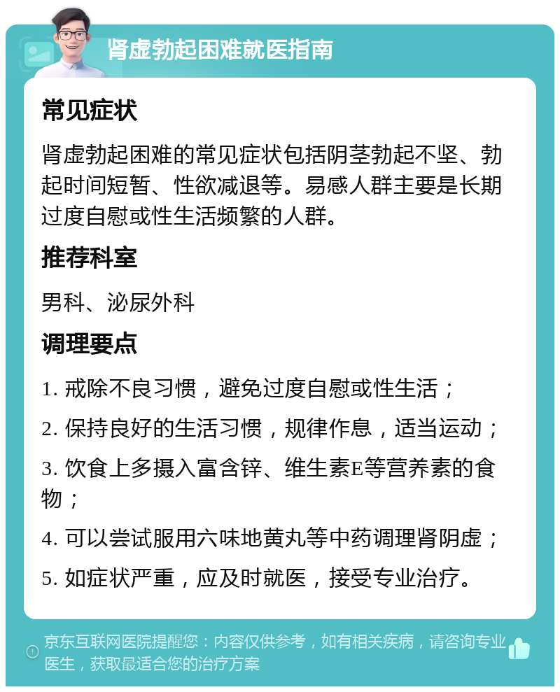 肾虚勃起困难就医指南 常见症状 肾虚勃起困难的常见症状包括阴茎勃起不坚、勃起时间短暂、性欲减退等。易感人群主要是长期过度自慰或性生活频繁的人群。 推荐科室 男科、泌尿外科 调理要点 1. 戒除不良习惯，避免过度自慰或性生活； 2. 保持良好的生活习惯，规律作息，适当运动； 3. 饮食上多摄入富含锌、维生素E等营养素的食物； 4. 可以尝试服用六味地黄丸等中药调理肾阴虚； 5. 如症状严重，应及时就医，接受专业治疗。