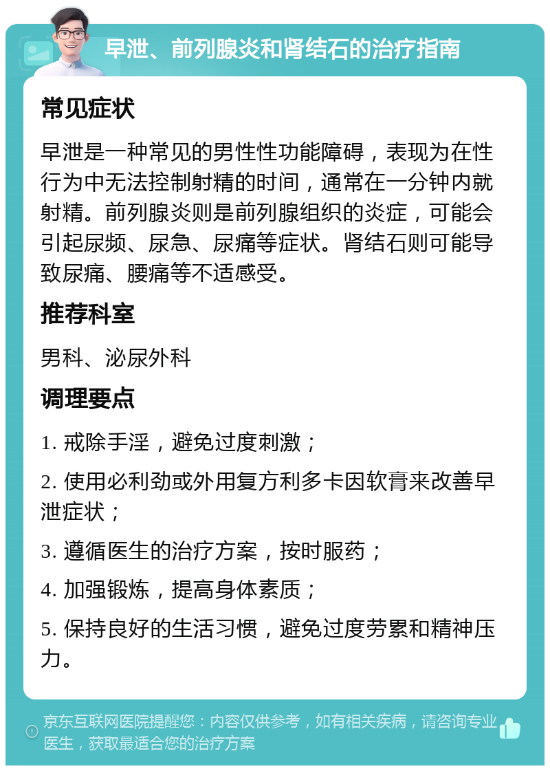 早泄、前列腺炎和肾结石的治疗指南 常见症状 早泄是一种常见的男性性功能障碍，表现为在性行为中无法控制射精的时间，通常在一分钟内就射精。前列腺炎则是前列腺组织的炎症，可能会引起尿频、尿急、尿痛等症状。肾结石则可能导致尿痛、腰痛等不适感受。 推荐科室 男科、泌尿外科 调理要点 1. 戒除手淫，避免过度刺激； 2. 使用必利劲或外用复方利多卡因软膏来改善早泄症状； 3. 遵循医生的治疗方案，按时服药； 4. 加强锻炼，提高身体素质； 5. 保持良好的生活习惯，避免过度劳累和精神压力。