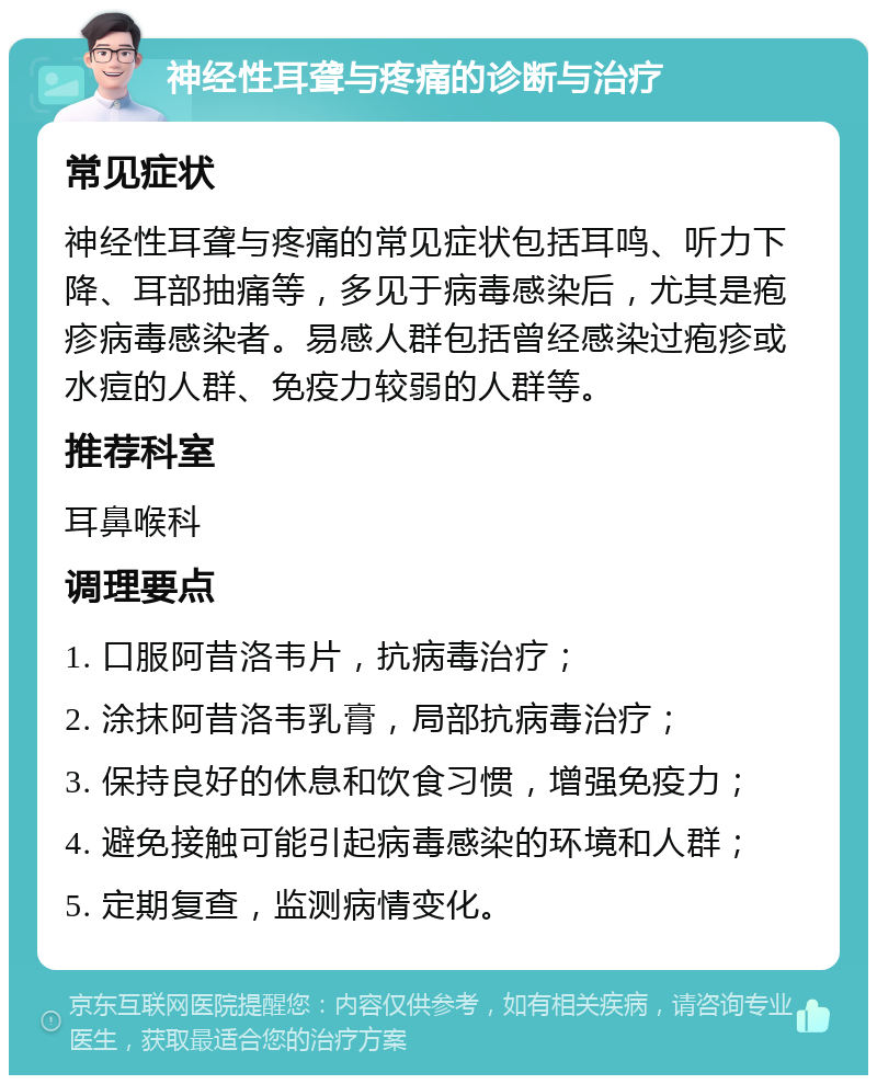 神经性耳聋与疼痛的诊断与治疗 常见症状 神经性耳聋与疼痛的常见症状包括耳鸣、听力下降、耳部抽痛等，多见于病毒感染后，尤其是疱疹病毒感染者。易感人群包括曾经感染过疱疹或水痘的人群、免疫力较弱的人群等。 推荐科室 耳鼻喉科 调理要点 1. 口服阿昔洛韦片，抗病毒治疗； 2. 涂抹阿昔洛韦乳膏，局部抗病毒治疗； 3. 保持良好的休息和饮食习惯，增强免疫力； 4. 避免接触可能引起病毒感染的环境和人群； 5. 定期复查，监测病情变化。