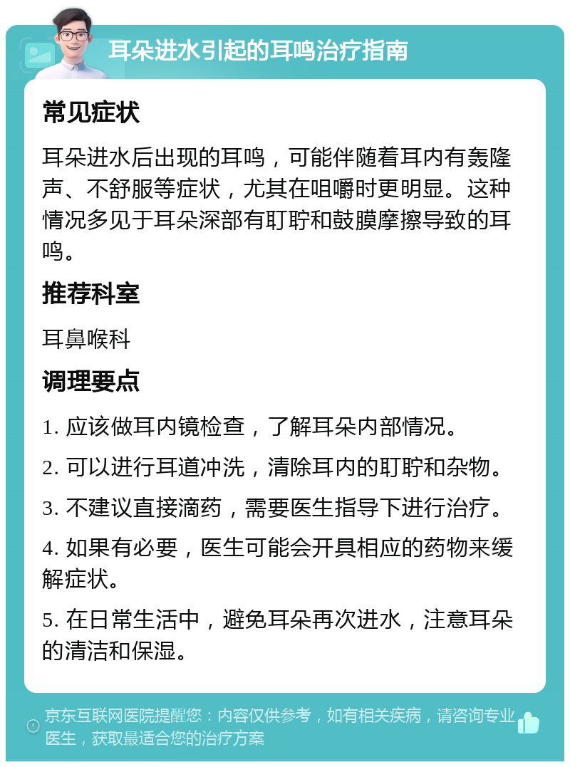 耳朵进水引起的耳鸣治疗指南 常见症状 耳朵进水后出现的耳鸣，可能伴随着耳内有轰隆声、不舒服等症状，尤其在咀嚼时更明显。这种情况多见于耳朵深部有耵聍和鼓膜摩擦导致的耳鸣。 推荐科室 耳鼻喉科 调理要点 1. 应该做耳内镜检查，了解耳朵内部情况。 2. 可以进行耳道冲洗，清除耳内的耵聍和杂物。 3. 不建议直接滴药，需要医生指导下进行治疗。 4. 如果有必要，医生可能会开具相应的药物来缓解症状。 5. 在日常生活中，避免耳朵再次进水，注意耳朵的清洁和保湿。