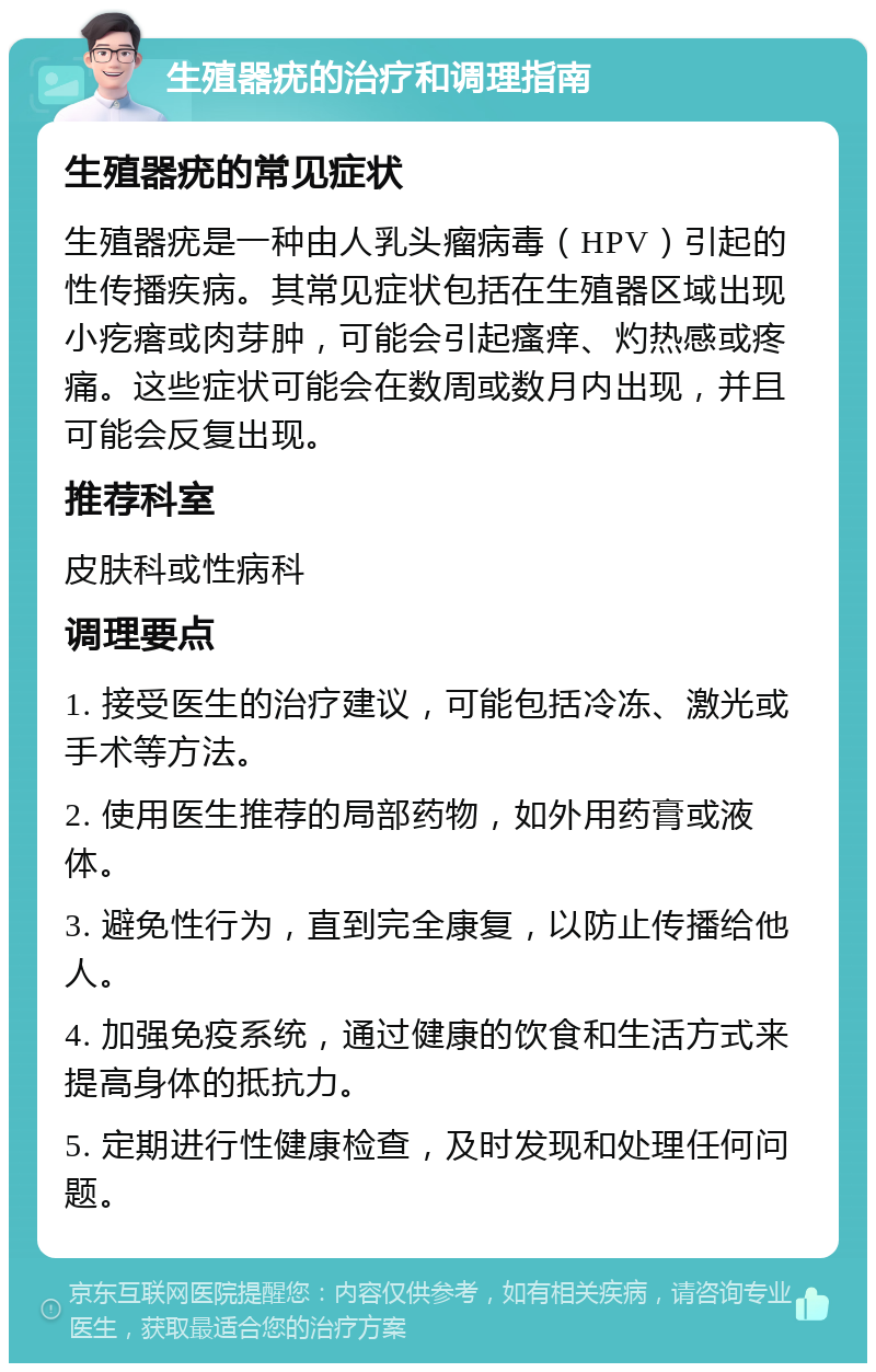 生殖器疣的治疗和调理指南 生殖器疣的常见症状 生殖器疣是一种由人乳头瘤病毒（HPV）引起的性传播疾病。其常见症状包括在生殖器区域出现小疙瘩或肉芽肿，可能会引起瘙痒、灼热感或疼痛。这些症状可能会在数周或数月内出现，并且可能会反复出现。 推荐科室 皮肤科或性病科 调理要点 1. 接受医生的治疗建议，可能包括冷冻、激光或手术等方法。 2. 使用医生推荐的局部药物，如外用药膏或液体。 3. 避免性行为，直到完全康复，以防止传播给他人。 4. 加强免疫系统，通过健康的饮食和生活方式来提高身体的抵抗力。 5. 定期进行性健康检查，及时发现和处理任何问题。