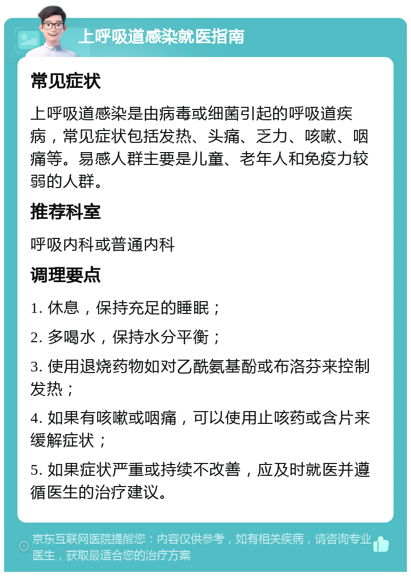 上呼吸道感染就医指南 常见症状 上呼吸道感染是由病毒或细菌引起的呼吸道疾病，常见症状包括发热、头痛、乏力、咳嗽、咽痛等。易感人群主要是儿童、老年人和免疫力较弱的人群。 推荐科室 呼吸内科或普通内科 调理要点 1. 休息，保持充足的睡眠； 2. 多喝水，保持水分平衡； 3. 使用退烧药物如对乙酰氨基酚或布洛芬来控制发热； 4. 如果有咳嗽或咽痛，可以使用止咳药或含片来缓解症状； 5. 如果症状严重或持续不改善，应及时就医并遵循医生的治疗建议。