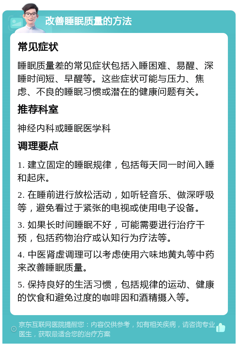 改善睡眠质量的方法 常见症状 睡眠质量差的常见症状包括入睡困难、易醒、深睡时间短、早醒等。这些症状可能与压力、焦虑、不良的睡眠习惯或潜在的健康问题有关。 推荐科室 神经内科或睡眠医学科 调理要点 1. 建立固定的睡眠规律，包括每天同一时间入睡和起床。 2. 在睡前进行放松活动，如听轻音乐、做深呼吸等，避免看过于紧张的电视或使用电子设备。 3. 如果长时间睡眠不好，可能需要进行治疗干预，包括药物治疗或认知行为疗法等。 4. 中医肾虚调理可以考虑使用六味地黄丸等中药来改善睡眠质量。 5. 保持良好的生活习惯，包括规律的运动、健康的饮食和避免过度的咖啡因和酒精摄入等。