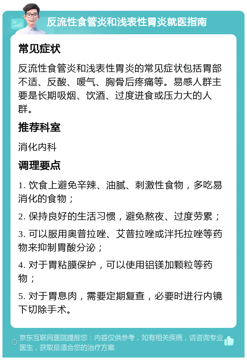 反流性食管炎和浅表性胃炎就医指南 常见症状 反流性食管炎和浅表性胃炎的常见症状包括胃部不适、反酸、嗳气、胸骨后疼痛等。易感人群主要是长期吸烟、饮酒、过度进食或压力大的人群。 推荐科室 消化内科 调理要点 1. 饮食上避免辛辣、油腻、刺激性食物，多吃易消化的食物； 2. 保持良好的生活习惯，避免熬夜、过度劳累； 3. 可以服用奥普拉唑、艾普拉唑或泮托拉唑等药物来抑制胃酸分泌； 4. 对于胃粘膜保护，可以使用铝镁加颗粒等药物； 5. 对于胃息肉，需要定期复查，必要时进行内镜下切除手术。