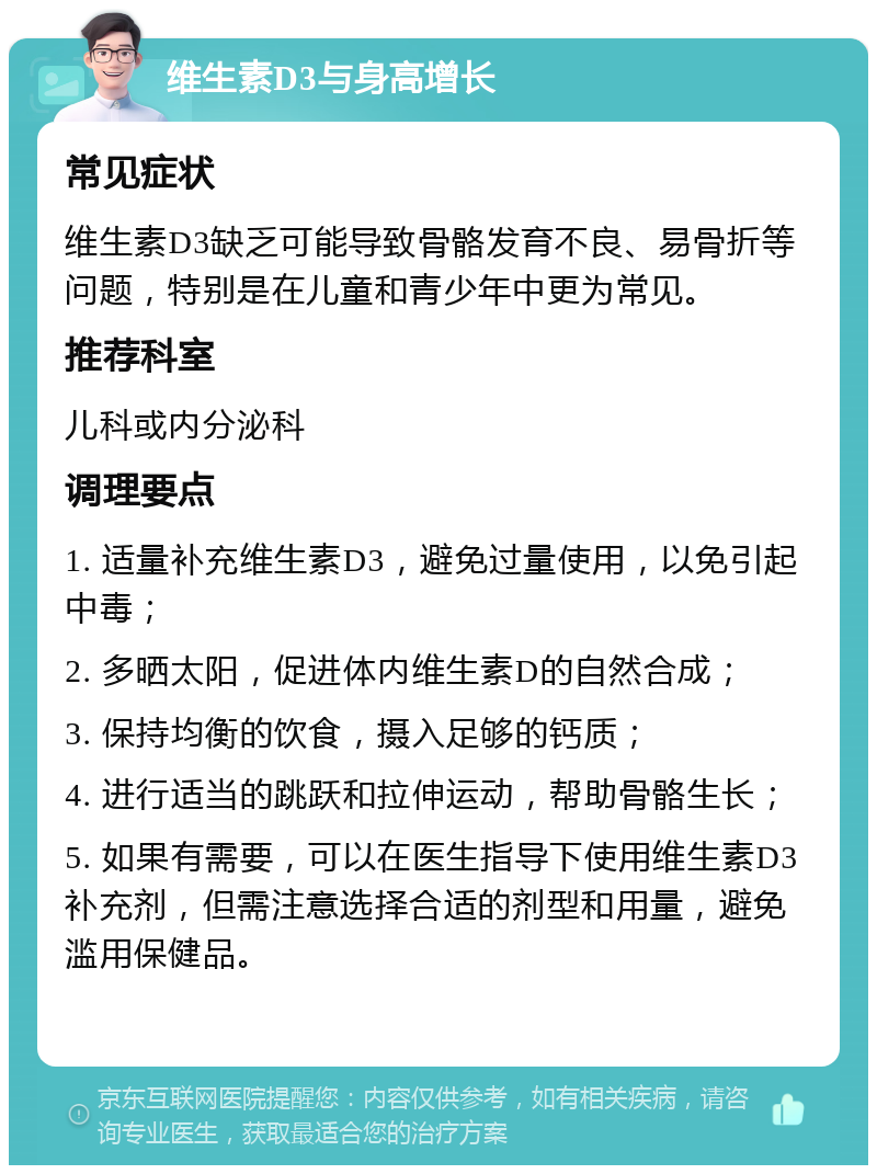 维生素D3与身高增长 常见症状 维生素D3缺乏可能导致骨骼发育不良、易骨折等问题，特别是在儿童和青少年中更为常见。 推荐科室 儿科或内分泌科 调理要点 1. 适量补充维生素D3，避免过量使用，以免引起中毒； 2. 多晒太阳，促进体内维生素D的自然合成； 3. 保持均衡的饮食，摄入足够的钙质； 4. 进行适当的跳跃和拉伸运动，帮助骨骼生长； 5. 如果有需要，可以在医生指导下使用维生素D3补充剂，但需注意选择合适的剂型和用量，避免滥用保健品。