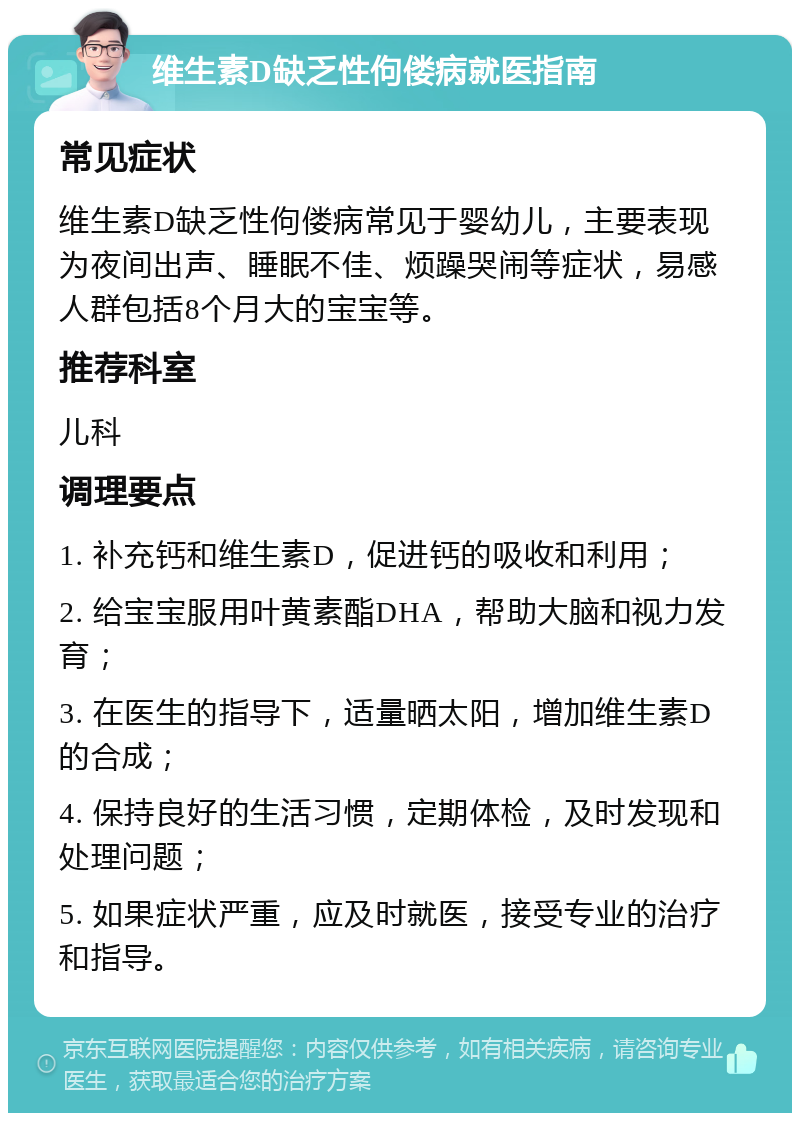 维生素D缺乏性佝偻病就医指南 常见症状 维生素D缺乏性佝偻病常见于婴幼儿，主要表现为夜间出声、睡眠不佳、烦躁哭闹等症状，易感人群包括8个月大的宝宝等。 推荐科室 儿科 调理要点 1. 补充钙和维生素D，促进钙的吸收和利用； 2. 给宝宝服用叶黄素酯DHA，帮助大脑和视力发育； 3. 在医生的指导下，适量晒太阳，增加维生素D的合成； 4. 保持良好的生活习惯，定期体检，及时发现和处理问题； 5. 如果症状严重，应及时就医，接受专业的治疗和指导。