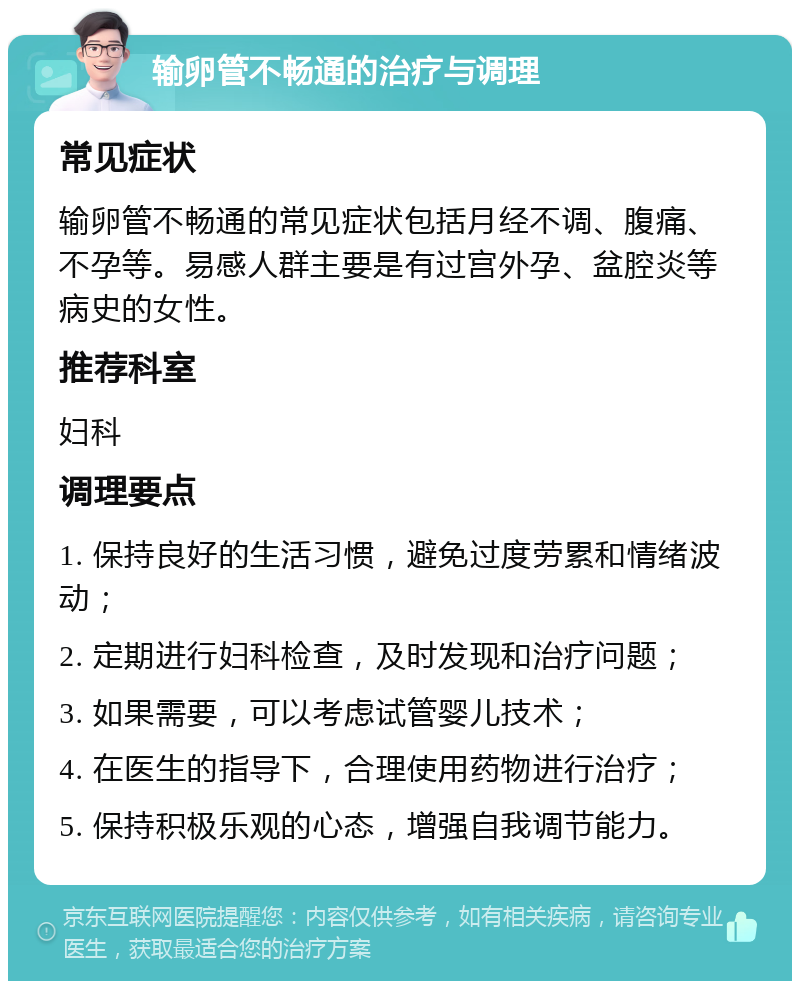 输卵管不畅通的治疗与调理 常见症状 输卵管不畅通的常见症状包括月经不调、腹痛、不孕等。易感人群主要是有过宫外孕、盆腔炎等病史的女性。 推荐科室 妇科 调理要点 1. 保持良好的生活习惯，避免过度劳累和情绪波动； 2. 定期进行妇科检查，及时发现和治疗问题； 3. 如果需要，可以考虑试管婴儿技术； 4. 在医生的指导下，合理使用药物进行治疗； 5. 保持积极乐观的心态，增强自我调节能力。