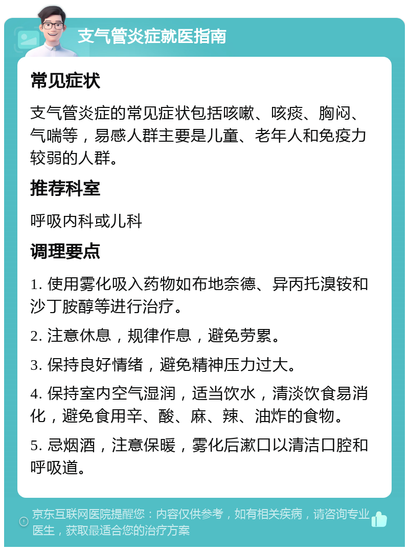 支气管炎症就医指南 常见症状 支气管炎症的常见症状包括咳嗽、咳痰、胸闷、气喘等，易感人群主要是儿童、老年人和免疫力较弱的人群。 推荐科室 呼吸内科或儿科 调理要点 1. 使用雾化吸入药物如布地奈德、异丙托溴铵和沙丁胺醇等进行治疗。 2. 注意休息，规律作息，避免劳累。 3. 保持良好情绪，避免精神压力过大。 4. 保持室内空气湿润，适当饮水，清淡饮食易消化，避免食用辛、酸、麻、辣、油炸的食物。 5. 忌烟酒，注意保暖，雾化后漱口以清洁口腔和呼吸道。