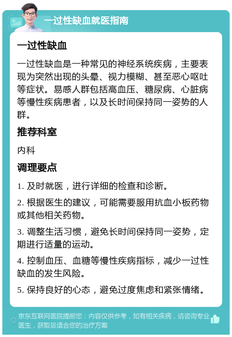 一过性缺血就医指南 一过性缺血 一过性缺血是一种常见的神经系统疾病，主要表现为突然出现的头晕、视力模糊、甚至恶心呕吐等症状。易感人群包括高血压、糖尿病、心脏病等慢性疾病患者，以及长时间保持同一姿势的人群。 推荐科室 内科 调理要点 1. 及时就医，进行详细的检查和诊断。 2. 根据医生的建议，可能需要服用抗血小板药物或其他相关药物。 3. 调整生活习惯，避免长时间保持同一姿势，定期进行适量的运动。 4. 控制血压、血糖等慢性疾病指标，减少一过性缺血的发生风险。 5. 保持良好的心态，避免过度焦虑和紧张情绪。