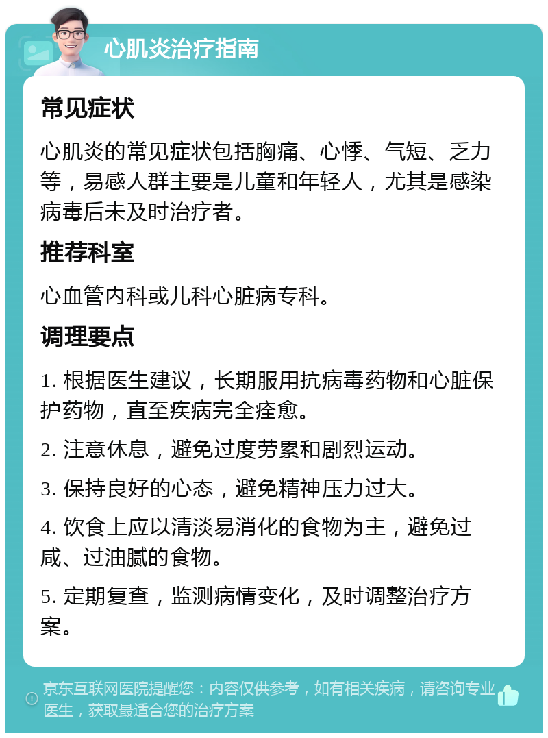 心肌炎治疗指南 常见症状 心肌炎的常见症状包括胸痛、心悸、气短、乏力等，易感人群主要是儿童和年轻人，尤其是感染病毒后未及时治疗者。 推荐科室 心血管内科或儿科心脏病专科。 调理要点 1. 根据医生建议，长期服用抗病毒药物和心脏保护药物，直至疾病完全痊愈。 2. 注意休息，避免过度劳累和剧烈运动。 3. 保持良好的心态，避免精神压力过大。 4. 饮食上应以清淡易消化的食物为主，避免过咸、过油腻的食物。 5. 定期复查，监测病情变化，及时调整治疗方案。