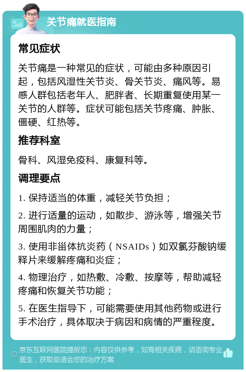 关节痛就医指南 常见症状 关节痛是一种常见的症状，可能由多种原因引起，包括风湿性关节炎、骨关节炎、痛风等。易感人群包括老年人、肥胖者、长期重复使用某一关节的人群等。症状可能包括关节疼痛、肿胀、僵硬、红热等。 推荐科室 骨科、风湿免疫科、康复科等。 调理要点 1. 保持适当的体重，减轻关节负担； 2. 进行适量的运动，如散步、游泳等，增强关节周围肌肉的力量； 3. 使用非甾体抗炎药（NSAIDs）如双氯芬酸钠缓释片来缓解疼痛和炎症； 4. 物理治疗，如热敷、冷敷、按摩等，帮助减轻疼痛和恢复关节功能； 5. 在医生指导下，可能需要使用其他药物或进行手术治疗，具体取决于病因和病情的严重程度。