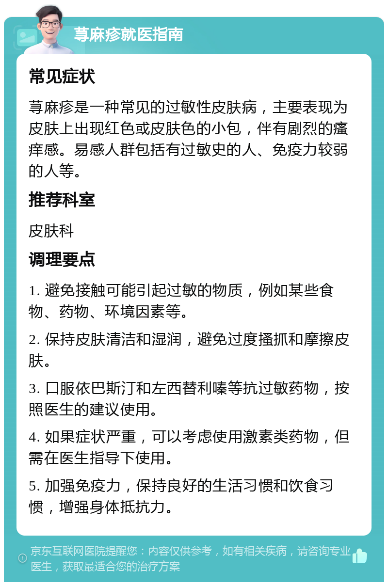 荨麻疹就医指南 常见症状 荨麻疹是一种常见的过敏性皮肤病，主要表现为皮肤上出现红色或皮肤色的小包，伴有剧烈的瘙痒感。易感人群包括有过敏史的人、免疫力较弱的人等。 推荐科室 皮肤科 调理要点 1. 避免接触可能引起过敏的物质，例如某些食物、药物、环境因素等。 2. 保持皮肤清洁和湿润，避免过度搔抓和摩擦皮肤。 3. 口服依巴斯汀和左西替利嗪等抗过敏药物，按照医生的建议使用。 4. 如果症状严重，可以考虑使用激素类药物，但需在医生指导下使用。 5. 加强免疫力，保持良好的生活习惯和饮食习惯，增强身体抵抗力。