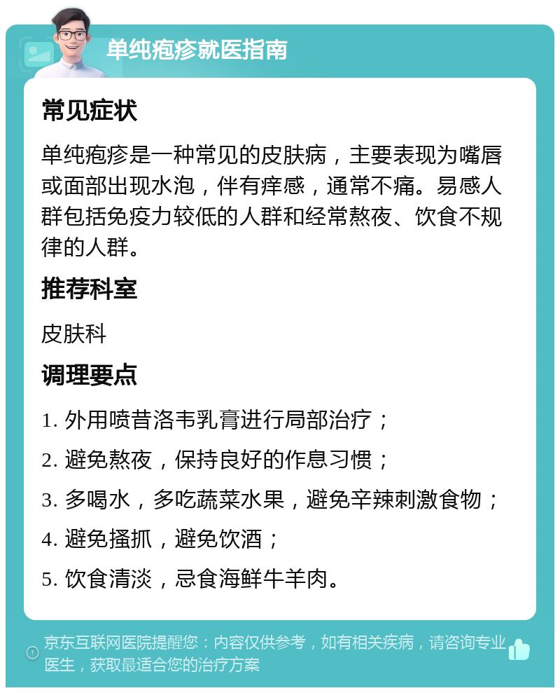 单纯疱疹就医指南 常见症状 单纯疱疹是一种常见的皮肤病，主要表现为嘴唇或面部出现水泡，伴有痒感，通常不痛。易感人群包括免疫力较低的人群和经常熬夜、饮食不规律的人群。 推荐科室 皮肤科 调理要点 1. 外用喷昔洛韦乳膏进行局部治疗； 2. 避免熬夜，保持良好的作息习惯； 3. 多喝水，多吃蔬菜水果，避免辛辣刺激食物； 4. 避免搔抓，避免饮酒； 5. 饮食清淡，忌食海鲜牛羊肉。