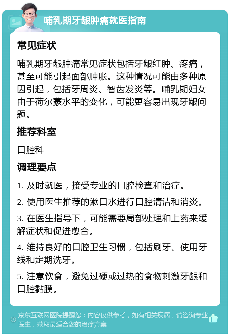 哺乳期牙龈肿痛就医指南 常见症状 哺乳期牙龈肿痛常见症状包括牙龈红肿、疼痛，甚至可能引起面部肿胀。这种情况可能由多种原因引起，包括牙周炎、智齿发炎等。哺乳期妇女由于荷尔蒙水平的变化，可能更容易出现牙龈问题。 推荐科室 口腔科 调理要点 1. 及时就医，接受专业的口腔检查和治疗。 2. 使用医生推荐的漱口水进行口腔清洁和消炎。 3. 在医生指导下，可能需要局部处理和上药来缓解症状和促进愈合。 4. 维持良好的口腔卫生习惯，包括刷牙、使用牙线和定期洗牙。 5. 注意饮食，避免过硬或过热的食物刺激牙龈和口腔黏膜。