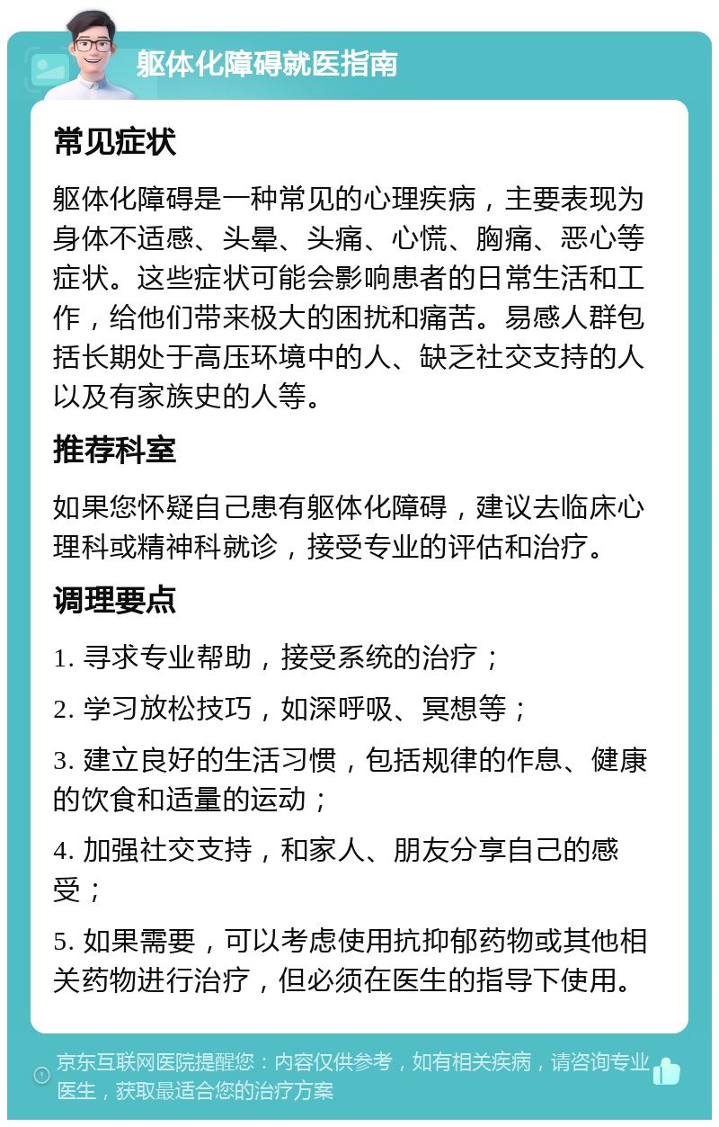 躯体化障碍就医指南 常见症状 躯体化障碍是一种常见的心理疾病，主要表现为身体不适感、头晕、头痛、心慌、胸痛、恶心等症状。这些症状可能会影响患者的日常生活和工作，给他们带来极大的困扰和痛苦。易感人群包括长期处于高压环境中的人、缺乏社交支持的人以及有家族史的人等。 推荐科室 如果您怀疑自己患有躯体化障碍，建议去临床心理科或精神科就诊，接受专业的评估和治疗。 调理要点 1. 寻求专业帮助，接受系统的治疗； 2. 学习放松技巧，如深呼吸、冥想等； 3. 建立良好的生活习惯，包括规律的作息、健康的饮食和适量的运动； 4. 加强社交支持，和家人、朋友分享自己的感受； 5. 如果需要，可以考虑使用抗抑郁药物或其他相关药物进行治疗，但必须在医生的指导下使用。