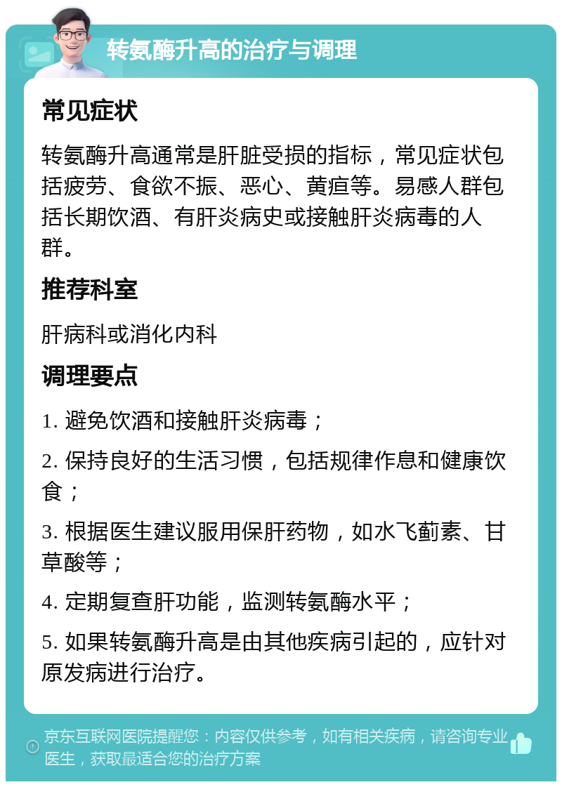 转氨酶升高的治疗与调理 常见症状 转氨酶升高通常是肝脏受损的指标，常见症状包括疲劳、食欲不振、恶心、黄疸等。易感人群包括长期饮酒、有肝炎病史或接触肝炎病毒的人群。 推荐科室 肝病科或消化内科 调理要点 1. 避免饮酒和接触肝炎病毒； 2. 保持良好的生活习惯，包括规律作息和健康饮食； 3. 根据医生建议服用保肝药物，如水飞蓟素、甘草酸等； 4. 定期复查肝功能，监测转氨酶水平； 5. 如果转氨酶升高是由其他疾病引起的，应针对原发病进行治疗。