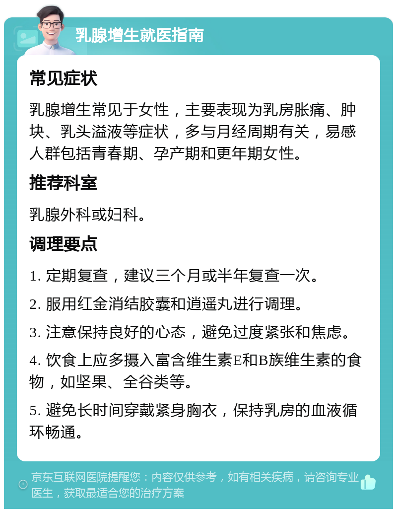 乳腺增生就医指南 常见症状 乳腺增生常见于女性，主要表现为乳房胀痛、肿块、乳头溢液等症状，多与月经周期有关，易感人群包括青春期、孕产期和更年期女性。 推荐科室 乳腺外科或妇科。 调理要点 1. 定期复查，建议三个月或半年复查一次。 2. 服用红金消结胶囊和逍遥丸进行调理。 3. 注意保持良好的心态，避免过度紧张和焦虑。 4. 饮食上应多摄入富含维生素E和B族维生素的食物，如坚果、全谷类等。 5. 避免长时间穿戴紧身胸衣，保持乳房的血液循环畅通。