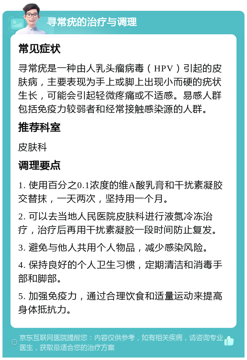 寻常疣的治疗与调理 常见症状 寻常疣是一种由人乳头瘤病毒（HPV）引起的皮肤病，主要表现为手上或脚上出现小而硬的疣状生长，可能会引起轻微疼痛或不适感。易感人群包括免疫力较弱者和经常接触感染源的人群。 推荐科室 皮肤科 调理要点 1. 使用百分之0.1浓度的维A酸乳膏和干扰素凝胶交替抹，一天两次，坚持用一个月。 2. 可以去当地人民医院皮肤科进行液氮冷冻治疗，治疗后再用干扰素凝胶一段时间防止复发。 3. 避免与他人共用个人物品，减少感染风险。 4. 保持良好的个人卫生习惯，定期清洁和消毒手部和脚部。 5. 加强免疫力，通过合理饮食和适量运动来提高身体抵抗力。