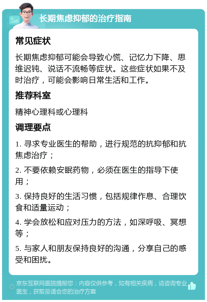 长期焦虑抑郁的治疗指南 常见症状 长期焦虑抑郁可能会导致心慌、记忆力下降、思维迟钝、说话不流畅等症状。这些症状如果不及时治疗，可能会影响日常生活和工作。 推荐科室 精神心理科或心理科 调理要点 1. 寻求专业医生的帮助，进行规范的抗抑郁和抗焦虑治疗； 2. 不要依赖安眠药物，必须在医生的指导下使用； 3. 保持良好的生活习惯，包括规律作息、合理饮食和适量运动； 4. 学会放松和应对压力的方法，如深呼吸、冥想等； 5. 与家人和朋友保持良好的沟通，分享自己的感受和困扰。