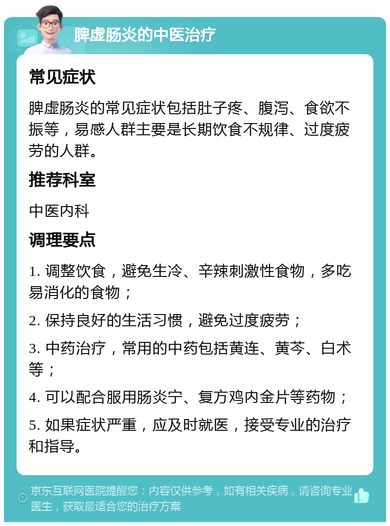 脾虚肠炎的中医治疗 常见症状 脾虚肠炎的常见症状包括肚子疼、腹泻、食欲不振等，易感人群主要是长期饮食不规律、过度疲劳的人群。 推荐科室 中医内科 调理要点 1. 调整饮食，避免生冷、辛辣刺激性食物，多吃易消化的食物； 2. 保持良好的生活习惯，避免过度疲劳； 3. 中药治疗，常用的中药包括黄连、黄芩、白术等； 4. 可以配合服用肠炎宁、复方鸡内金片等药物； 5. 如果症状严重，应及时就医，接受专业的治疗和指导。