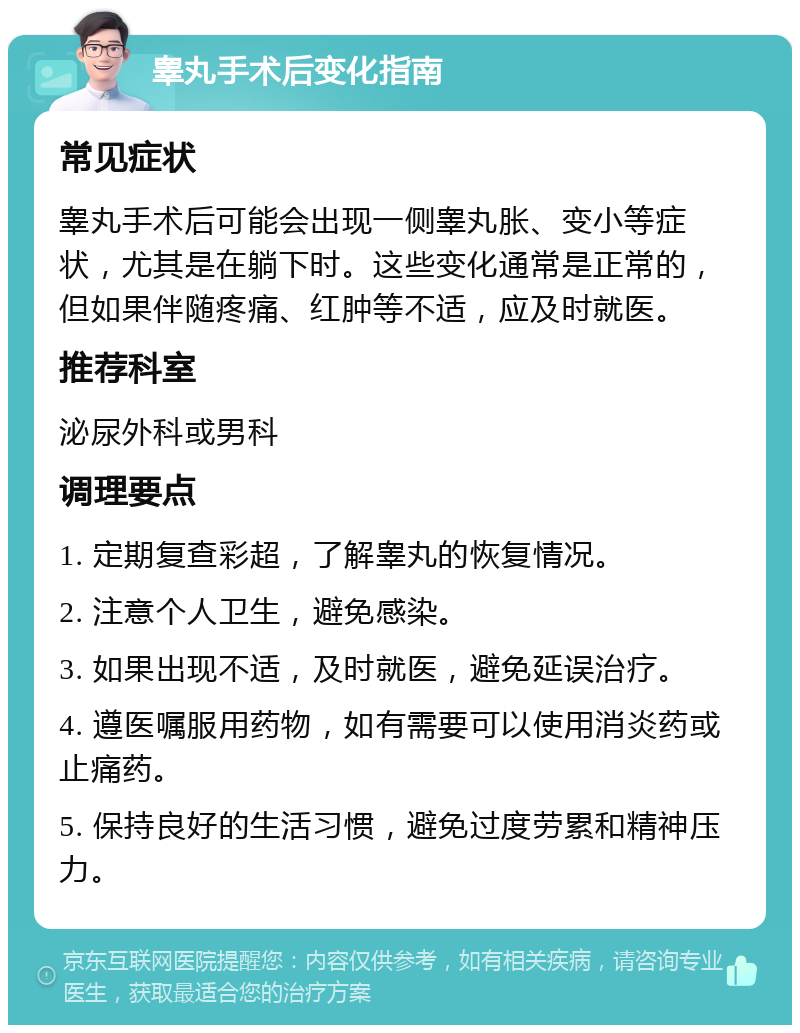 睾丸手术后变化指南 常见症状 睾丸手术后可能会出现一侧睾丸胀、变小等症状，尤其是在躺下时。这些变化通常是正常的，但如果伴随疼痛、红肿等不适，应及时就医。 推荐科室 泌尿外科或男科 调理要点 1. 定期复查彩超，了解睾丸的恢复情况。 2. 注意个人卫生，避免感染。 3. 如果出现不适，及时就医，避免延误治疗。 4. 遵医嘱服用药物，如有需要可以使用消炎药或止痛药。 5. 保持良好的生活习惯，避免过度劳累和精神压力。