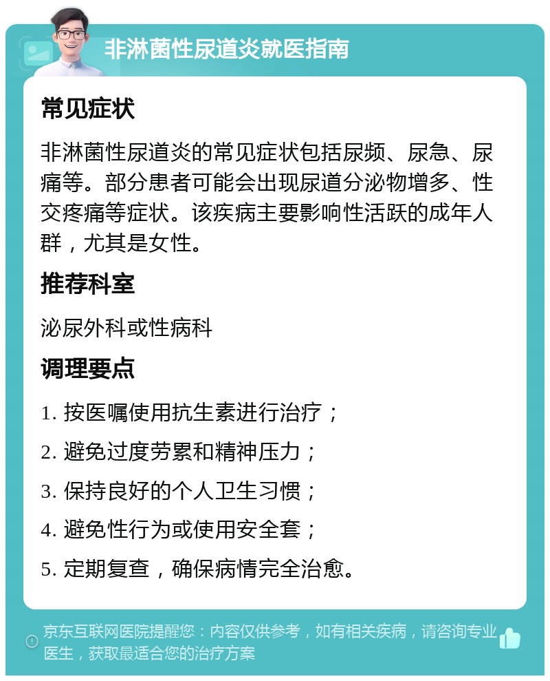 非淋菌性尿道炎就医指南 常见症状 非淋菌性尿道炎的常见症状包括尿频、尿急、尿痛等。部分患者可能会出现尿道分泌物增多、性交疼痛等症状。该疾病主要影响性活跃的成年人群，尤其是女性。 推荐科室 泌尿外科或性病科 调理要点 1. 按医嘱使用抗生素进行治疗； 2. 避免过度劳累和精神压力； 3. 保持良好的个人卫生习惯； 4. 避免性行为或使用安全套； 5. 定期复查，确保病情完全治愈。