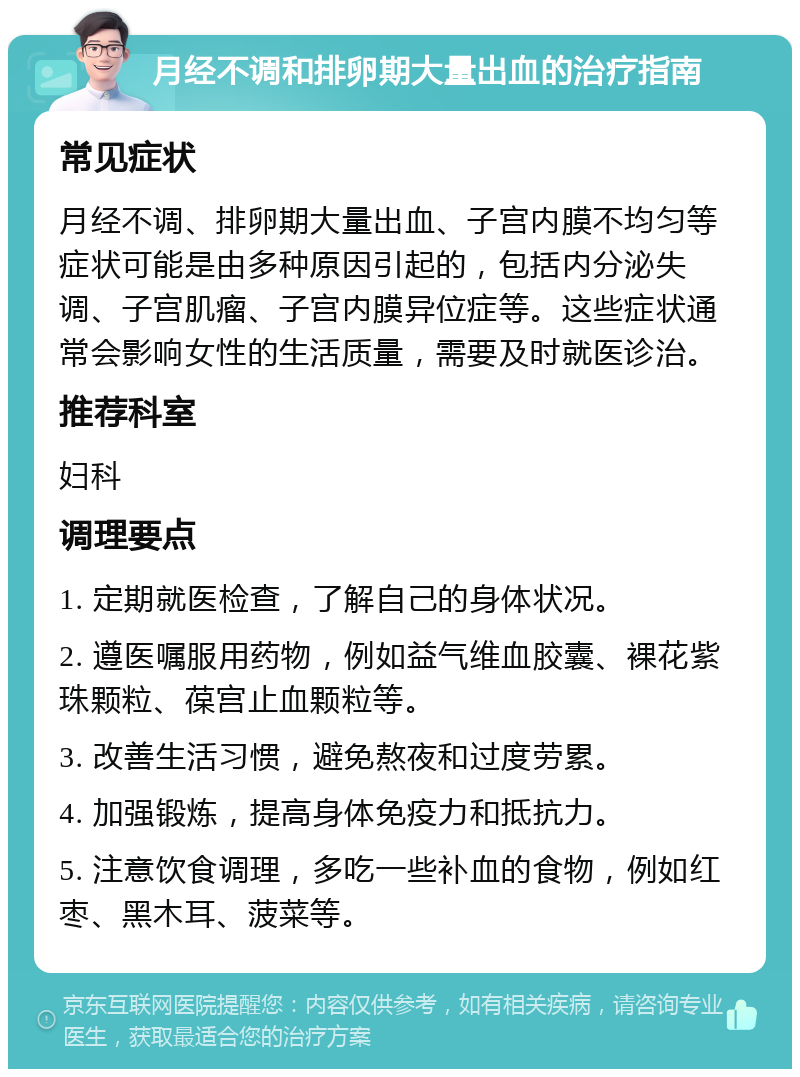 月经不调和排卵期大量出血的治疗指南 常见症状 月经不调、排卵期大量出血、子宫内膜不均匀等症状可能是由多种原因引起的，包括内分泌失调、子宫肌瘤、子宫内膜异位症等。这些症状通常会影响女性的生活质量，需要及时就医诊治。 推荐科室 妇科 调理要点 1. 定期就医检查，了解自己的身体状况。 2. 遵医嘱服用药物，例如益气维血胶囊、裸花紫珠颗粒、葆宫止血颗粒等。 3. 改善生活习惯，避免熬夜和过度劳累。 4. 加强锻炼，提高身体免疫力和抵抗力。 5. 注意饮食调理，多吃一些补血的食物，例如红枣、黑木耳、菠菜等。