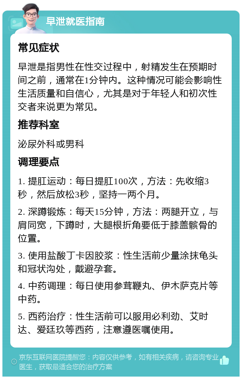 早泄就医指南 常见症状 早泄是指男性在性交过程中，射精发生在预期时间之前，通常在1分钟内。这种情况可能会影响性生活质量和自信心，尤其是对于年轻人和初次性交者来说更为常见。 推荐科室 泌尿外科或男科 调理要点 1. 提肛运动：每日提肛100次，方法：先收缩3秒，然后放松3秒，坚持一两个月。 2. 深蹲锻炼：每天15分钟，方法：两腿开立，与肩同宽，下蹲时，大腿根折角要低于膝盖髌骨的位置。 3. 使用盐酸丁卡因胶浆：性生活前少量涂抹龟头和冠状沟处，戴避孕套。 4. 中药调理：每日使用参茸鞭丸、伊木萨克片等中药。 5. 西药治疗：性生活前可以服用必利劲、艾时达、爱廷玖等西药，注意遵医嘱使用。