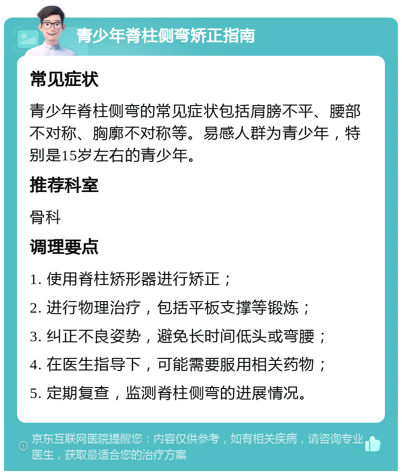 青少年脊柱侧弯矫正指南 常见症状 青少年脊柱侧弯的常见症状包括肩膀不平、腰部不对称、胸廓不对称等。易感人群为青少年，特别是15岁左右的青少年。 推荐科室 骨科 调理要点 1. 使用脊柱矫形器进行矫正； 2. 进行物理治疗，包括平板支撑等锻炼； 3. 纠正不良姿势，避免长时间低头或弯腰； 4. 在医生指导下，可能需要服用相关药物； 5. 定期复查，监测脊柱侧弯的进展情况。